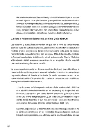 Educación inicial: ¿Cómo abordar los estándares de gestión y de aprendizaje?
102
Hacenobservacionessobreanimalesyplantaseintentanexplicarporqué
ocurrenalgunascosasyloscambiosqueexperimentan;reconocenquela
actividadhumanapuedeafectarelmedioambienteysuscomponentes,y,
también,puedenreconoceraccionesqueayudanamantenerelambiente
en las zonas donde viven. Ellos han ampliado su vocabulario para incluir
algunos términos tales como flotar, hundirse, disolver, fundirse.
2. Sobre el nivel de conocimiento, dominio y uso del DCN
Los expertos y especialistas coinciden en que aún el nivel de conocimiento,
dominio y uso del DCN es insuficiente. Los docentes manifiestan conocer, haber
recibido o tener alguna copia del documento; haberlo visto, pero no necesa-
riamente leído completamente y con atención. Más de la mitad ha recibido
la Propuesta pedagógica de Educación Inicial: guía curricular (Rivero, Villalobos,
y Valdeiglesias, 2008); y reconocen que trata de ser amigable y les ha sido útil,
pero no trabajan regularmente con ella.
La gran mayoría recuerda los áreas o dominios básicos y logra identificar la
mayoría de las subáreas, pero no recuerda todas las competencias o resultados
requeridos al concluir la educación inicial (la media es menos de seis de los
nueve resultados del DCN y menos de 12 de las 26 competencias). La debilidad
es mayor en el área de Matemáticas.
…los docentes  señalan que el currículo oficial es demasiado difícil de
usar, está basado excesivamente en los expertos y no es aplicable a su
situación. Apenas el 41 por ciento de ellos emplea las guías curriculares
como una forma de fijar objetivos, y, en todo caso, alrededor del 80 por
ciento de los docentes– y aún más directores– creen que la estructura
curricular es demasiado difícil de aplicar (Cotlear, 2006 151).
Expertos, especialistas y docentes lamentan que las capacitaciones no
se centran normalmente en los resultados de aprendizaje ni en el aná-
lisis del currículo; reconocen, además, que la práctica cotidiana se guía
 