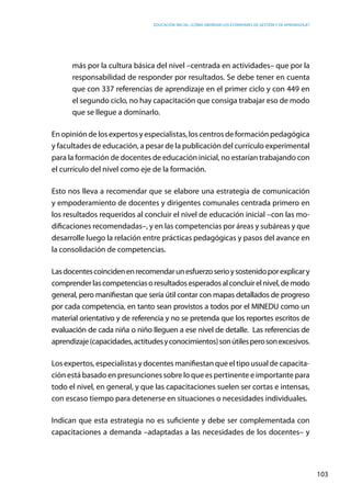Educación inicial: ¿Cómo abordar los estándares de gestión y de aprendizaje?
103
más por la cultura básica del nivel –centrada en actividades– que por la
responsabilidad de responder por resultados. Se debe tener en cuenta
que con 337 referencias de aprendizaje en el primer ciclo y con 449 en
el segundo ciclo, no hay capacitación que consiga trabajar eso de modo
que se llegue a dominarlo.
En opinión de los expertos y especialistas, los centros de formación pedagógica
y facultades de educación, a pesar de la publicación del currículo experimental
para la formación de docentes de educación inicial, no estarían trabajando con
el currículo del nivel como eje de la formación.
Esto nos lleva a recomendar que se elabore una estrategia de comunicación
y empoderamiento de docentes y dirigentes comunales centrada primero en
los resultados requeridos al concluir el nivel de educación inicial –con las mo-
dificaciones recomendadas–, y en las competencias por áreas y subáreas y que
desarrolle luego la relación entre prácticas pedagógicas y pasos del avance en
la consolidación de competencias.
Lasdocentescoincidenenrecomendarunesfuerzoserioysostenidoporexplicary
comprenderlascompetenciasoresultadosesperadosalconcluirelnivel,demodo
general, pero manifiestan que sería útil contar con mapas detallados de progreso
por cada competencia, en tanto sean provistos a todos por el MINEDU como un
material orientativo y de referencia y no se pretenda que los reportes escritos de
evaluación de cada niña o niño lleguen a ese nivel de detalle.  Las referencias de
aprendizaje(capacidades,actitudesyconocimientos)sonútilesperosonexcesivos.
Los expertos, especialistas y docentes manifiestan que el tipo usual de capacita-
ción está basado en presunciones sobre lo que es pertinente e importante para
todo el nivel, en general, y que las capacitaciones suelen ser cortas e intensas,
con escaso tiempo para detenerse en situaciones o necesidades individuales.
Indican que esta estrategia no es suficiente y debe ser complementada con
capacitaciones a demanda –adaptadas a las necesidades de los docentes– y
 