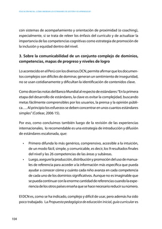Educación inicial: ¿Cómo abordar los estándares de gestión y de aprendizaje?
104
con sistemas de acompañamiento y orientación de proximidad (o coaching),
especialmente, si se trata de releer los énfasis del currículo y de actualizar la
importancia de las competencias cognitivas como estrategia de promoción de
la inclusión y equidad dentro del nivel.
3. Sobre la comunicabilidad de un conjunto complejo de dominios,
competencias, mapas de progreso y niveles de logro
LoacontecidoenelPerúconlosdiversosDCN,permiteafirmarquelosdocumen-
tos complejos son difíciles de dominar, generan un sentimiento de inseguridad,
no se usan cotidianamente y dificultan la identificación de contenidos clave.
ComodicenlasnotasdelBancoMundialalrespectodeestándares:“Enlaprimera
etapa del desarrollo de estándares, la clave es evitar la complejidad, buscando
metas fácilmente comprensibles por los usuarios, la prensa y la opinión públi-
ca….Alprincipiolosesfuerzossedebenconcentrarenunoscuantosestándares
simples”(Cotlear, 2006 15).
Por eso, como concluimos también luego de la revisión de las experiencias
internacionales, lo recomendable es una estrategia de introducción y difusión
de estándares escalonada, que:
•	 Primero difunda lo más genérico, comprensivo, accesible a la intuición,
de un modo fácil, simple, y comunicable, es decir, los 9 resultados finales
del nivel y las 26 competencias de las áreas y subáreas.
•	 Luego,asegurelaproducción,distribuciónypromocióndelusodemanua-
les de referencia para acceder a la información más específica que pueda
ayudar a conocer cómo y cuánto cada niño avanza en cada competencia
de cada uno de los dominios significativos. Aunque no es imaginable que
sepuedacontinuarconlaenormecantidaddereferenciascuandolaexpe-
rienciadelosotrospaísesenseñaquesehacenecesarioreducirsunúmero.
El DCN es, como se ha indicado, complejo y difícil de usar, pero además ha sido
poco trabajado. La Propuesta pedagógica de educación inicial, guía curricular es
 