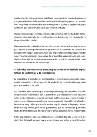 Educación inicial: ¿Cómo abordar los estándares de gestión y de aprendizaje?
105
un documento suficientemente detallado, y que contiene mapas de progreso
y sugerencias de vinculación directa de actividades pedagógicas con resulta-
dos. No parece recomendable una estrategia en la cual se lo deja de lado para
sustituirlo por una fórmula nueva, por simple que fuera.
Hayquetrabajarlopornivelesycombinandocomunicaciónmediadaconcomu-
nicación interpersonal a través del trabajo con directores y con capacitadores
de proximidad o coaches.
Hay que estar alerta a las limitaciones de los especialistas realmente existentes
para asumir el acompañamiento de proximidad.  La cantidad de servicios de
Educación Inicial por cada UGEL hace casi imposible que éstas puedan realizar
supervisiones suficientes y dar apoyo de proximidad a cada servicio. Los espe-
cialistas han solicitado acompañamiento más constante y capacitación más
centrada en resultados de aprendizaje.
4. Sobre los desencuentros entre propósitos del nivel desde la expec-
tativas de las familias y de los docentes
La expectativa principal de las familias sobre el nivel de educación inicial es que
ayuden a sus niñas y niños a leer, escribir y adquirir las competencias necesarias
para aprovechar la escuela.
Las familias rurales quieren que se privilegie el manejo del castellano oral y las
competencias relacionadas con la autoestima y la interacción social. Quieren
niñas y niños sociables, seguros, asertivos, autónomos, que respeten reglas y
seancorteses. Haycomunidadesquesepreocupansilaeducacióninicialacelera
la aculturación y piden que enseñe a tener orgullo y conocer la propia cultura,
lengua, usos y valores, pero no les gusta la idea que los servicios se queden en
lastradicioneslocalesysedejedeprepararparalaescuelaoparalamodernidad.
Estas aspiraciones son razonablemente compartidas por la mayoría de
docentes del nivel, aunque hay gran preocupación sobre la posibilidad de
 