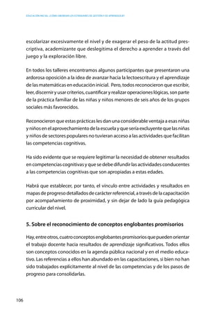 Educación inicial: ¿Cómo abordar los estándares de gestión y de aprendizaje?
106
escolarizar excesivamente el nivel y de exagerar el peso de la actitud pres-
criptiva, academizante que deslegitima el derecho a aprender a través del
juego y la exploración libre.
En todos los talleres encontramos algunos participantes que presentaron una
ardorosa oposición a la idea de avanzar hacia la lectoescritura y el aprendizaje
de las matemáticas en educación inicial. Pero, todos reconocieron que escribir,
leer,discerniryusarcriterios,cuantificaryrealizaroperacioneslógicas,sonparte
de la práctica familiar de las niñas y niños menores de seis años de los grupos
sociales más favorecidos.
Reconocieron que estas prácticas les dan una considerable ventaja a esas niñas
y niñosen el aprovechamientode la escuelay quesería excluyentequelas niñas
y niños de sectores populares no tuvieran acceso a las actividades que facilitan
las competencias cognitivas.
Ha sido evidente que se requiere legitimar la necesidad de obtener resultados
en competencias cognitivas y que se debe difundir las actividades conducentes
a las competencias cognitivas que son apropiadas a estas edades.
Habrá que establecer, por tanto, el vínculo entre actividades y resultados en
mapasdeprogresodetalladosdecarácterreferencial,atravésdelacapacitación
por acompañamiento de proximidad, y sin dejar de lado la guía pedagógica
curricular del nivel.
5. Sobre el reconocimiento de conceptos englobantes promisorios
Hay,entreotros,cuatroconceptosenglobantespromisoriosquepuedenorientar
el trabajo docente hacia resultados de aprendizaje significativos. Todos ellos
son conceptos conocidos en la agenda pública nacional y en el medio educa-
tivo. Las referencias a ellos han abundado en las capacitaciones, si bien no han
sido trabajados explícitamente al nivel de las competencias y de los pasos de
progreso para consolidarlas.
 