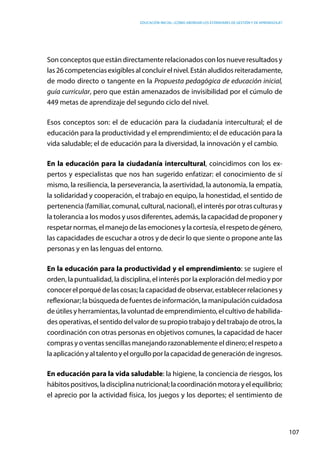 Educación inicial: ¿Cómo abordar los estándares de gestión y de aprendizaje?
107
Son conceptos que están directamente relacionados con los nueve resultados y
las26competenciasexigiblesalconcluirelnivel.Estánaludidosreiteradamente,
de modo directo o tangente en la Propuesta pedagógica de educación inicial,
guía curricular, pero que están amenazados de invisibilidad por el cúmulo de
449 metas de aprendizaje del segundo ciclo del nivel.
Esos conceptos son: el de educación para la ciudadanía intercultural; el de
educación para la productividad y el emprendimiento; el de educación para la
vida saludable; el de educación para la diversidad, la innovación y el cambio.
En la educación para la ciudadanía intercultural, coincidimos con los ex-
pertos y especialistas que nos han sugerido enfatizar: el conocimiento de sí
mismo, la resiliencia, la perseverancia, la asertividad, la autonomía, la empatía,
la solidaridad y cooperación, el trabajo en equipo, la honestidad, el sentido de
pertenencia (familiar, comunal, cultural, nacional), el interés por otras culturas y
la tolerancia a los modos y usos diferentes, además, la capacidad de proponer y
respetar normas, el manejo de las emociones y la cortesía, el respeto de género,
las capacidades de escuchar a otros y de decir lo que siente o propone ante las
personas y en las lenguas del entorno.
En la educación para la productividad y el emprendimiento: se sugiere el
orden, la puntualidad, la disciplina, el interés por la exploración del medio y por
conocerelporquédelascosas;la capacidaddeobservar,establecerrelacionesy
reflexionar; la búsqueda de fuentes de información, la manipulación cuidadosa
de útiles y herramientas, la voluntad de emprendimiento, el cultivo de habilida-
des operativas, el sentido del valor de su propio trabajo y del trabajo de otros, la
coordinación con otras personas en objetivos comunes, la capacidad de hacer
compras y o ventas sencillas manejando razonablemente el dinero; el respeto a
la aplicación y al talento y el orgullo por la capacidad de generación de ingresos.
En educación para la vida saludable: la higiene, la conciencia de riesgos, los
hábitospositivos, ladisciplina nutricional; lacoordinación motorayelequilibrio;
el aprecio por la actividad física, los juegos y los deportes; el sentimiento de
 