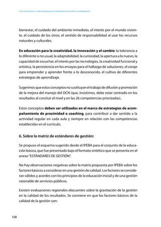 Educación inicial: ¿Cómo abordar los estándares de gestión y de aprendizaje?
108
bienestar, el cuidado del ambiente inmediato, el interés por el mundo vivien-
te, el cuidado de los otros; el sentido de responsabilidad al usar los recursos
naturales y culturales.
En educación para la creatividad, la innovación y el cambio: la tolerancia a
lo diferente o no usual, la adaptabilidad, la curiosidad, la apertura a lo nuevo, la
capacidad de escuchar, el interés por las tecnologías, la creatividad funcional y
artística, la persistencia en los ensayos para el hallazgo de soluciones, el coraje
para emprender y aprender frente a lo desconocido, el cultivo de diferentes
estrategias de aprendizaje.
Sugerimosqueestosconceptosnosustituyaneltrabajodedifusiónypromoción
de la mejora del manejo del DCN (que, insistimos, debe estar centrado en los
resultados al concluir el nivel y en las 26 competencias priorizadas).
Estos conceptos deben ser utilizados en el marco de estrategias de acom-
pañamiento de proximidad o coaching, para contribuir a dar sentido a la
actividad regular en cada aula y siempre en relación con las competencias
establecidas en el currículo.
6. Sobre la matriz de estándares de gestión:
Se propuso el esquema sugerido desde el IPEBA para el conjunto de la educa-
ción básica, que fue presentado bajo el formato sintético que se presenta en el
anexo“ESTÁNDARES DE GESTIÓN”.
No hay observaciones negativas sobre la matriz propuesta por IPEBA sobre los
factores básicos a considerar en una gestión de calidad. Los factores se conside-
ran válidos y acordes con los principios de la educación inicial y de una gestión
razonable de servicios públicos.
Existen evaluaciones regionales elocuentes sobre la gravitación de la gestión
en la calidad de los resultados. Se conviene en que los factores básicos de la
calidad de la gestión son:
 
