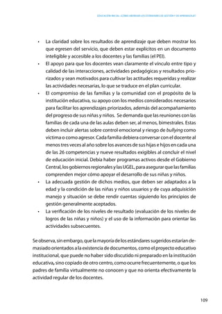 Educación inicial: ¿Cómo abordar los estándares de gestión y de aprendizaje?
109
•	 La claridad sobre los resultados de aprendizaje que deben mostrar los
que egresen del servicio, que deben estar explícitos en un documento
inteligible y accesible a los docentes y las familias (el PEI).
•	 El apoyo para que los docentes vean claramente el vínculo entre tipo y
calidad de las interacciones, actividades pedagógicas y resultados prio-
rizados y sean motivados para cultivar las actitudes requeridas y realizar
las actividades necesarias, lo que se traduce en el plan curricular.
•	 El compromiso de las familias y la comunidad con el propósito de la
institución educativa, su apoyo con los medios considerados necesarios
para facilitar los aprendizajes priorizados, además del acompañamiento
del progreso de sus niñas y niños.  Se demanda que las reuniones con las
familias de cada una de las aulas deben ser, al menos, bimestrales. Estas
deben incluir alertas sobre control emocional y riesgo de bullying como
víctima o como agresor. Cada familia debiera conversar con el docente al
menos tres veces al año sobre los avances de sus hijas e hijos en cada una
de las 26 competencias y nueve resultados exigibles al concluir el nivel
de educación inicial. Debía haber programas activos desde el Gobierno
Central,losgobiernosregionalesylasUGEL,paraasegurarquelasfamilias
comprenden mejor cómo apoyar el desarrollo de sus niñas y niños.
•	 La adecuada gestión de dichos medios, que deben ser adaptados a la
edad y la condición de las niñas y niños usuarios y de cuya adquisición
manejo y situación se debe rendir cuentas siguiendo los principios de
gestión generalmente aceptados.
•	 La verificación de los niveles de resultado (evaluación de los niveles de
logros de las niñas y niños) y el uso de la información para orientar las
actividades subsecuentes.
Seobserva,sinembargo,quelamayoríadelosestándaressugeridosestaríande-
masiado orientados a la existencia de documentos, como el proyecto educativo
institucional, que puede no haber sido discutido ni preparado en la institución
educativa, sino copiado de otro centro, como ocurre frecuentemente, o que los
padres de familia virtualmente no conocen y que no orienta efectivamente la
actividad regular de los docentes.
 