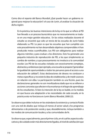 Educación inicial: ¿Cómo abordar los estándares de gestión y de aprendizaje?
110
Como dice el reporte del Banco Mundial ¿Qué puede hacer un gobierno re-
gional para mejorar la educación?: el caso de Junín, al analizar la situación de
dicha región:
En la práctica, las buenas intenciones de la ley en lo que se refiere al PEI
han llevado a un proceso burocrático que no necesariamente se tradu-
ce en una mejor gestión educativa. En las visitas realizadas durante el
estudio se encontró que solo un tercio de las escuelas de Junín había
elaborado su PEI. Lo peor es que las escuelas que han cumplido con
este procedimiento no han desarrollado objetivos comprensibles ni han
producido metas cuantificables. Los PEI son obligatorios para realizar
algunos trámites y para evaluar a los directores. Esto ha generado una
pequeña industria de reproducción de PEI, a los que simplemente se
cambia de nombre y cuyo procesamiento no involucra a la comunidad
escolar. Los PEI de las escuelas visitadas son excesivamente complejos,
abstractosyambiciosos(porejemplo,unaescuelasepropone“generalizar
la igualdad de oportunidades a todos los peruanos para el acceso a una
educación de calidad”). Estas declaraciones de deseos no conducen a
metas específicas y no existe la idea de establecerlas y de medir avances
en relación con ellas. La participación también es una ficción, pues las
declaraciones generales no son movilizadoras dado que no se refieren a
acciones concretas que afecten ni la enseñanza ni el logro de aprendizaje
de los estudiantes. Si bien la intención de la ley es loable, en la medida
en que busca una adaptación a las necesidades de cada escuela, en la
práctica esto no funciona en Junín (Banco Mundial, 2008 22).
Se observa que debe incluirse en los estándares la existencia y contacto fluido
con una red de aliados que incluya al menos al sector salud y los programas
alimentarios o de protección social, y que, deseablemente, incluya también a
los medios de comunicación locales y a las comunidades de fe.
Se observa que, especialmente, para el primer ciclo, en el cual los aspectos edu-
cativosydecuidadoestánmásdirectamenteligados,elniveldesatisfacciónque
 