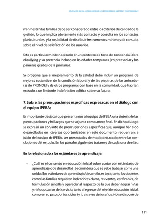 Educación inicial: ¿Cómo abordar los estándares de gestión y de aprendizaje?
111
manifiesten las familias debe ser considerado entre los criterios de calidad de la
gestión, lo que implica obviamente más contacto y consulta en los contextos
pluriculturales, y la posibilidad de distribuir instrumentos mínimos de consulta
sobre el nivel de satisfacción de los usuarios.
Esto es particularmente necesario en un contexto de toma de conciencia sobre
el bullying y su presencia incluso en las edades tempranas (en preescolar y los
primeros grados de la primaria).
Se propone que el mejoramiento de la calidad debe incluir un programa de
mejoras sustantivas de la condición laboral y de las propinas de las animado-
ras de PRONOEI y de otros programas con base en la comunidad, que habrían
entrado a un limbo de indefinición política sobre su futuro.
7. Sobre las preocupaciones específicas expresadas en el diálogo con
el equipo IPEBA:
Es importante destacar que presentamos al equipo de IPEBA una síntesis de las
preocupaciones y hallazgos que se adjunta como anexo final. En dicho diálogo
se expresó un conjunto de preocupaciones específicas que, aunque han sido
desarrolladas en diversas oportunidades en este documento, requerirían, a
juicio del equipo de IPEBA, ser presentadas de modo destacado entre las con-
clusiones del estudio. En los párrafos siguientes tratamos de cada una de ellas:
En lo relacionado a los estándares de aprendizaje: 
•	 ¿Cuál es el consenso en educación inicial sobre contar con estándares de
aprendizaje o de desarrollo? Se considera que se debe trabajar como una
unidadlosestándaresdeaprendizaje/desarrollo,esdecir,tantolosdocentes
como las familias requieren indicadores claros, relevantes, verificables, de
formulación sencilla y operacional respecto de lo que deben lograr niñas
y niños usuarios del servicio, tanto al egresar del nivel de educación inicial,
como en su paso por los ciclos I y II, a través de los años. No se dispone de
 