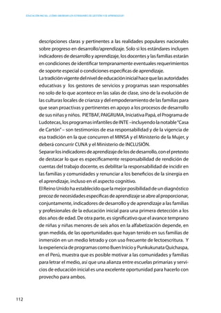 Educación inicial: ¿Cómo abordar los estándares de gestión y de aprendizaje?
112
descripciones claras y pertinentes a las realidades populares nacionales
sobre progreso en desarrollo/aprendizaje. Solo si los estándares incluyen
indicadores de desarrollo y aprendizaje, los docentes y las familias estarán
en condiciones de identificar tempranamente eventuales requerimientos
de soporte especial o condiciones específicas de aprendizaje.
	 Latradiciónvigentedelniveldeeducacióninicialhacequelasautoridades
educativas y los gestores de servicios y programas sean responsables
no solo de lo que acontece en las salas de clase, sino de la evolución de
las culturas locales de crianza y del empoderamiento de las familias para
que sean proactivas y pertinentes en apoyo a los procesos de desarrollo
de sus niñas y niños.  PIETBAF, PAIGRUMA, Iniciativa Papá, el Programa de
Ludotecas, los programas infantiles de INTE –incluyendo la notable“Casa
de Cartón”– son testimonios de esa responsabilidad y de la vigencia de
esa tradición en la que concurren el MINSA y el Ministerio de la Mujer, y
deberá concurrir CUNA y el Ministerio de INCLUSIÓN.  
	 Separarlosindicadoresdeaprendizajedelosdedesarrollo,conelpretexto
de destacar lo que es específicamente responsabilidad de rendición de
cuentas del trabajo docente, es debilitar la responsabilidad de incidir en
las familias y comunidades y renunciar a los beneficios de la sinergia en
el aprendizaje, incluso en el aspecto cognitivo.
	 El Reino Unido ha establecido que la mejor posibilidad de un diagnóstico
precozdenecesidadesespecíficasdeaprendizajeseabrealproporcionar,
conjuntamente, indicadores de desarrollo y de aprendizaje a las familias
y profesionales de la educación inicial para una primera detección a los
dos años de edad. De otra parte, es significativo que el avance temprano
de niñas y niñas menores de seis años en la alfabetización depende, en
gran medida, de las oportunidades que hayan tenido en sus familias de
inmersión en un medio letrado y con uso frecuente de lectoescritura. Y
laexperienciadeprogramascomoBuenInicioy PunkukunataQuichaspa,
en el Perú, muestra que es posible motivar a las comunidades y familias
para letrar el medio, así que una alianza entre escuelas primarias y servi-
cios de educación inicial es una excelente oportunidad para hacerlo con
provecho para ambos.
 