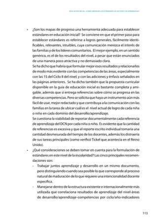 Educación inicial: ¿Cómo abordar los estándares de gestión y de aprendizaje?
113
•	 ¿Son los mapas de progreso una herramienta adecuada para establecer
estándares en educación inicial? Se conviene en que el primer paso para
establecer estándares es referirse a logros generales, fácilmente identi-
ficables, relevantes, intuibles, cuya comunicación merezca el interés de
las familias y de los líderes comunitarios. El mejor ejemplo, en un sentido
genérico, es el de los resultados del nivel, a pesar que están enunciados
de una manera poco atractiva y no demasiado clara.
	 Sehadichoquehabríaqueformularmejoresosresultadosyrelacionarlos
de modo más evidente con las competencias de las áreas, especialmente
con las 15 del Ciclo II del nivel, y con las adiciones y énfasis señalados en
las páginas anteriores. Se ha dicho también que la propuesta curricular
disponible en la guía de educación inicial es bastante completa y ami-
gable, además que sí entrega referencias sobre cómo se progresa en las
diversas competencias. Pero se solicita que haya un instrumento aún más
fácil de usar, mejor redactado y que contribuya a la comunicación con las
familias en la tarea de ubicar cuál es el  nivel actual de logro de cada niña
o niño en cada dominio del desarrollo/aprendizaje.
	 Se cuestiona la viabilidad de reportar documentalmente cada referencia
de aprendizaje del DCN por cada niña o niño.  Es evidente que la cantidad
de referencias es excesiva y que el reporte escrito individual tomaría una
cantidad desmesurada del tiempo de los docentes, además los distraería
de sus tareas principales (como verificó Tickel que acontecía en el Reino
Unido).
•	 ¿Qué consideraciones se deben tomar en cuenta para la formulación de
estándaresenesteniveldelaescolaridad?Lascincoprincipalesrecomen-
daciones son:
-	 Trabajar juntos aprendizaje y desarrollo en un mismo documento,
pero distinguiendo cuando sea posible lo que corresponde al proceso
naturaldemaduracióndeloquerequiereunaintencionalidaddocente
específica.
-	 Manejarse dentro de la estructura existente e internacionalmente más
utilizada que correlaciona resultados de aprendizaje del nivel-áreas
de desarrollo/aprendizaje-competencias por ciclo/año-indicadores
 
