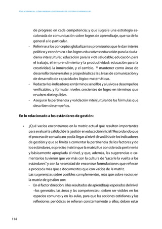 Educación inicial: ¿Cómo abordar los estándares de gestión y de aprendizaje?
114
de progreso en cada competencia; y que sugiere una estrategia es-
calonada de comunicación sobre logros de aprendizaje, que va de lo
general a lo particular.
-	 Referirse a los conceptos globalizantes promisorios que le dan interés
político y económico a los logros educativos: educación para la ciuda-
danía intercultural; educación para la vida saludable; educación para
el trabajo, el emprendimiento y la productividad; educación para la
creatividad, la innovación, y el cambio. Y mantener como áreas de
desarrollo transversales y propedéuticas las áreas de comunicación y
de desarrollo de capacidades lógico-matemáticas.
-	 Redactarlosindicadoresentérminossencillosyalusivosadesempeños
verificables, y formular niveles crecientes de logro en términos que
resulten distinguibles.
-	 Asegurar la pertinencia y validación intercultural de las fórmulas que
describen desempeños.
En lo relacionado a los estándares de gestión:
•	 ¿Qué vacíos encontramos en la matriz actual que resulten importantes
paraevaluarlacalidaddelagestióneneducacióninicial?Recordandoque
elprocesodeconsultanopodíallegaralniveldeanálisisdelosindicadores
de gestión y que se limitó a comentar la pertinencia de los factores y de
los estándares, es preciso insistir que la matriz fue considerada pertinente
y básicamente apropiada al nivel, y que, además, las sugerencias o co-
mentarios tuvieron que ver más con la cultura de“sacarle la vuelta a los
estándares”y con la necesidad de encontrar formulaciones que refieran
a procesos más que a documentos que con vacíos de la matriz.
	 Las sugerencias sobre posibles complementos, más que sobre vacíos en
la matriz de gestión son:
-	 Enelfactordirección:i)losresultadosdeaprendizajeesperadosdelnivel
–los generales, las áreas y las competencias-, deben ser visibles en los
espacios comunes y en las aulas, para que las acciones cotidianas y las
reflexiones periódicas se refieran constantemente a ellos; deben estar
 