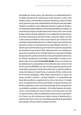 Educación inicial: ¿Cómo abordar los estándares de gestión y de aprendizaje?
115
formulados de manera clara y con referencias a la cotidianidad local; ii)
la calidad deseada de las interacciones (entre docentes y niños, entre
familiasyniñosyentrefamiliaseinstitucióneducativa),esdecir,elmodo
cómoqueremosquesealacotidianidadenlainstitucióneducativadebe
también ser explícito y estar visible para docentes y padres de familia, y
sermotivodelanálisiscotidianoosemanaldeactividadesyresultados. Es
importantequehayanconsultastantoconlasniñasyniños,comoconlas
familias, sobre el nivel de satisfacción con la calidad de las interacciones.
-	 En el factor desempeño docente: familias y docentes deben conocer
cuáles son las actividades e interacciones básicas que conducen a los
resultadosdeaprendizajedelnivel. Sedebeasegurarquelainstitución
educativa cuenta con acompañamiento especializado suficiente –sa-
biendoquehaydemasiadacargadeinstitucionesparalosespecialistas
de inicial de la mayoría de las UGEL, debe proveerse una complemen-
tación de acompañamiento. Se debe explicitar en qué oportunidades
decapacitaciónyperfeccionamientoestánparticipandolosdocentes.
-	 En el factor coordinación con familia y comunidad: i) se debe ser ex-
plícito sobre la necesidad de la red de aliados. Esta es una referencia
de calidad que ha acompañado el desarrollo del sector tanto al nivel
de CEI como de PRONOEI y ha sido uno de los grandes aportes de las
especialistasydocentescoordinadorasdelnivel. Lasalianzasexplícitas
y documentadas con Salud, Pronaa, municipios, Policía, instituciones
de formación pedagógica, ONG, deben especificarse en planes de
apoyo sencillos y directos –siempre referidos a la integralidad del
desarrollo psicofísico y cognitivo de las niñas y los niños. ii) Se debe
tener una agenda de reuniones y actividades con grupos de aula y con
familias específicas y tener actas documentadas de los compromisos
y actividades acordados y realizados. Iii) Se debe disponer de evalua-
ciones y recomendaciones de las familias, tanto del grupo como de
sus representantes, sobre la calidad de las interacciones y actividades.
-	 En el factor uso de la información: debe incluirse la identificación y
referenciadeniñasyniñosconnecesidades específicasdeaprendizaje
para asegurar de que reciben el apoyo necesario.
 
