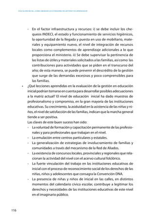 Educación inicial: ¿Cómo abordar los estándares de gestión y de aprendizaje?
116
-	 En el factor infraestructura y recursos: i) se debe incluir los che-
queos INDECI, el estado y funcionamiento de servicios higiénicos,
la oportunidad de la llegada y puesta en uso de mobiliario, mate-
riales y equipamiento nuevo, el nivel de integración de recursos
locales como complementos de aprendizaje adicionales a lo que
proporciona el ministerio. ii) Se debe supervisar la pertinencia de
las listas de útiles y materiales solicitados a las familias, así como las
contribuciones para actividades que se piden en el transcurso del
año; de esta manera, se puede prevenir el descrédito de la gestión
que surge de las demandas excesivas y poco comprensibles para
las familias.
•	 ¿Qué lecciones aprendidas en la evaluación de la gestión en educación
inicial podrían tomarse en cuenta para desarrollar posibles adecuaciones
a la matriz actual? El nivel de educación inicial ha dado muestras de
profesionalismo y compromiso, en la gran mayoría de las instituciones
educativas. Su crecimiento, la asiduidad en la asistencia de las niñas y ni-
ños, el nivel de satisfacción de las familias, indican que la marcha general
tiende a ser positiva.
	 Las claves de este buen suceso han sido:
-	 La voluntad de formación y capacitación permanente de las profesio-
nales y para profesionales que trabajan en el nivel.
-	 La emulación entre centros particulares y estatales.
-	 La generalización de estrategias de involucramiento de familias y
comunidades a través del mecanismo de la Red de Aliados.
-	 La existencia de concursos locales, provinciales y regionales que rela-
cionan la actividad del nivel con el acervo cultural folclórico.
-	 La fuerte vinculación del trabajo en las instituciones educativas de
inicial con el proceso de reconocimiento social de los derechos de las
niñas, niños y adolescentes que consagra la Convención DNA.
-	 La presencia de niñas y niños de inicial en las calles, en distintos
momentos del calendario cívico escolar, contribuye a legitimar los
derechos y necesidades de las instituciones educativas de este nivel
en el imaginario público.
 