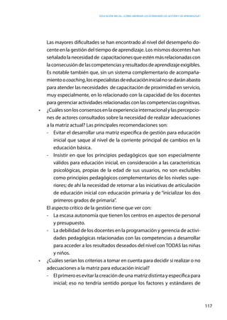 Educación inicial: ¿Cómo abordar los estándares de gestión y de aprendizaje?
117
	 Las mayores dificultades se han encontrado al nivel del desempeño do-
cente en la gestión del tiempo de aprendizaje. Los mismos docentes han
señaladolanecesidadde  capacitacionesque esténmás relacionadascon
la consecusión de las competencias y resultados de aprendizajeexigibles.
	 Es notable también que, sin un sistema complementario de acompaña-
mientoocoaching,losespecialistasdeeducacióninicialnosedaránabasto
para atender las necesidades de capacitación de proximidad en servicio,
muy especialmente, en lo relacionado con la capacidad de los docentes
para gerenciar actividades relacionadas con las competencias cognitivas.
•	 ¿Cuáles son los consensos en la experiencia internacional y las percepcio-
nes de actores consultados sobre la necesidad de realizar adecuaciones
a la matriz actual? Las principales recomendaciones son:
-	 Evitar el desarrollar una matriz específica de gestión para educación
inicial que saque al nivel de la corriente principal de cambios en la
educación básica.
-	 Insistir en que los principios pedagógicos que son especialmente
válidos para educación inicial, en consideración a las características
psicológicas, propias de la edad de sus usuarios, no son excluibles
como principios pedagógicos complementarios de los niveles supe-
riores; de ahí la necesidad de retornar a las iniciativas de articulación
de educación inicial con educación primaria y de “inicializar los dos
primeros grados de primaria”.
	 El aspecto crítico de la gestión tiene que ver con:
-	 La escasa autonomía que tienen los centros en aspectos de personal
y presupuesto.
-	 La debilidad de los docentes en la programación y gerencia de activi-
dades pedagógicas relacionadas con las competencias a desarrollar
para acceder a los resultados deseados del nivel con TODAS las niñas
y niños.
•	 ¿Cuáles serían los criterios a tomar en cuenta para decidir si realizar o no
adecuaciones a la matriz para educación inicial?
-	 El primero es evitar la creación de una matriz distinta y específica para
inicial; eso no tendría sentido porque los factores y estándares de
 