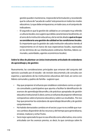 Educación inicial: ¿Cómo abordar los estándares de gestión y de aprendizaje?
118
gestión pueden mantenerse, mejorando la formulación y recordando
que la cultura de“sacada de vuelta”está presente en todos los niveles
educativos. Lo que debe enriquecerse, en todo caso, es el conjunto de
indicadores.
-	 El segundo es que la gestión de calidad es un concepto muy referido
a culturas locales; eso sugiere que debía caracterizarse localmente, en
el seno de la institución educativa y de la red de aliados qué es lo que
se consideraría una gestión de calidad en las condiciones locales.
Es importante que la gestión de cada institución educativa tienda al
mejoramiento en el marco de esas expectativas locales, expresadas
en los términos de sus interlocutores ordinarios (familias, líderes co-
munales, autoridades, agentes económicos locales).
Sobre la idea de plantear un único instrumento articulado de estándares
de aprendizaje y de gestión:
Nuevamente, las consideraciones principales que emanan del conjunto del
ejercicio suscitado por el estudio –de revisión documental y de consulta con
expertos y operadores de las instituciones educativas del nivel, así como con
líderes comunales y padres de familia– sugieren que:
•	 Hay que proponer el esfuerzo por establecer estándares como un ejerci-
cio consultado y participativo que apunta a facilitar la identificación de
avances de aprendizaje/desarrollo y de prácticas apropiadas de gestión
educativainstitucional.Esdecir,comounesfuerzodeproponerreferencias
comparativas sobre el proceso educativo y sobre sus resultados. Por eso
hay que presentar los estándares de aprendizaje/desarrollo y de gestión
conjuntamente.
•	 Ha habido demasiados cambios en el sector y que no es creíble que nue-
vos cambios dispondrán de los recursos y del tiempo para generalizarse,
enraizar, madurar y echar frutos.
•	 Será mejor apreciado lo que no sea ofrecido como alternativo, sino como
articulado con los avances previos, es decir, lo que construya sobre lo
 