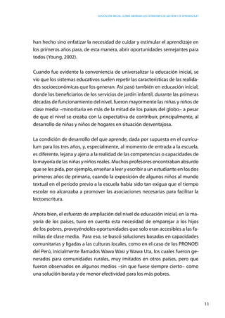 Educación inicial: ¿Cómo abordar los estándares de gestión y de aprendizaje?
11
han hecho sino enfatizar la necesidad de cuidar y estimular el aprendizaje en
los primeros años para, de esta manera, abrir oportunidades semejantes para
todos (Young, 2002).
Cuando fue evidente la conveniencia de universalizar la educación inicial, se
vio que los sistemas educativos suelen repetir las características de las realida-
des socioeconómicas que los generan. Así pasó también en educación inicial,
donde los beneficiarios de los servicios de jardín infantil, durante las primeras
décadas de funcionamiento del nivel, fueron mayormente las niñas y niños de
clase media –minoritaria en más de la mitad de los países del globo– a pesar
de que el nivel se creaba con la expectativa de contribuir, principalmente, al
desarrollo de niñas y niños de hogares en situación desventajosa.
La condición de desarrollo del que aprende, dada por supuesta en el currícu-
lum para los tres años, y, especialmente, al momento de entrada a la escuela,
es diferente, lejana y ajena a la realidad de las competencias o capacidades de
la mayoría de las niñas y niños reales. Muchos profesores encontraban absurdo
que se les pida, por ejemplo, enseñar a leer y escribir a un estudiante en los dos
primeros años de primaria, cuando la exposición de algunos niños al mundo
textual en el período previo a la escuela había sido tan exigua que el tiempo
escolar no alcanzaba a promover las asociaciones necesarias para facilitar la
lectoescritura.
Ahora bien, el esfuerzo de ampliación del nivel de educación inicial, en la ma-
yoría de los países, tuvo en cuenta esta necesidad de emparejar a los hijos
de los pobres, proveyéndoles oportunidades que solo eran accesibles a las fa-
milias de clase media. Para eso, se buscó soluciones basadas en capacidades
comunitarias y ligadas a las culturas locales, como en el caso de los PRONOEI
del Perú, inicialmente llamados Wawa Wasi y Wawa Uta, los cuales fueron ge-
nerados para comunidades rurales, muy imitados en otros países, pero que
fueron observados en algunos medios –sin que fuese siempre cierto– como
una solución barata y de menor efectividad para los más pobres.
 