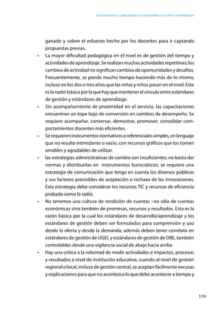 Educación inicial: ¿Cómo abordar los estándares de gestión y de aprendizaje?
119
ganado y valore el esfuerzo hecho por los docentes para ir captando
propuestas previas.
•	 La mayor dificultad pedagógica en el nivel es de gestión del tiempo y
actividadesdeaprendizaje.Serealizanmuchasactividadesrepetitivas;los
cambios de actividad no significan cambios de oportunidades y desafíos.
Frecuentemente, se pierde mucho tiempo haciendo más de lo mismo,
incluso en los dos o tres años que las niñas y niños pasan en el nivel. Este
eslarazónbásicaporlaquehayquemantenerelvínculoentreestándares
de gestión y estándares de aprendizaje.
•	 Sin acompañamiento de proximidad en el servicio, las capacitaciones
encuentran un tope bajo de conversión en cambios de desempeño. Se
requiere acompañar, conversar, demostrar, promover, consolidar com-
portamientos docentes más eficientes.
•	 Serequiereninstrumentosnormativosoreferencialessimples,enlenguaje
que no resulte intimidante o vacío, con recursos gráficos que los tornen
amables y agradables de utilizar.
•	 las estrategias administrativas de cambio son insuficientes: no basta dar
normas y distribuirlas en instrumentos burocráticos: se requiere una
estrategia de comunicación que tenga en cuenta los diversos públicos
y sus factores previsibles de aceptación o rechazo de las innovaciones.
Esta estrategia debe considerar los recursos TIC y recursos de eficiencia
probada como la radio.
•	 No tenemos una cultura de rendición de cuentas –no sólo de cuentas
económicas sino también de promesas, recursos y resultados. Esta es la
razón básica por la cual los estándares de desarrollo/aprendizaje y los
estándares de gestión deben ser formulados para comprensión y uso
desde la oferta y desde la demanda; además deben tener correlato en
estándares de gestión de UGEL y estándares de gestión de DRE, también
controlables desde una vigilancia social de abajo hacia arriba
•	 Hay una crítica a la voluntad de medir actividades e impactos, procesos
y resultados a nivel de institución educativa, cuando al nivel de gestión
regional o local, incluso de gestión central, se aceptan fácilmente excusas
y explicaciones para que no acontezca lo que debe acontecer a tiempo y
 