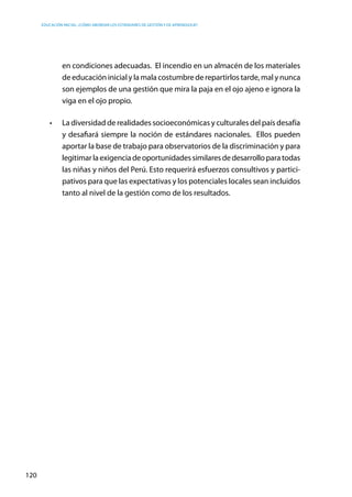 Educación inicial: ¿Cómo abordar los estándares de gestión y de aprendizaje?
120
en condiciones adecuadas. El incendio en un almacén de los materiales
de educación inicial y la mala costumbre de repartirlos tarde, mal y nunca
son ejemplos de una gestión que mira la paja en el ojo ajeno e ignora la
viga en el ojo propio.
•	 La diversidad de realidades socioeconómicas y culturales del país desafía
y desafiará siempre la noción de estándares nacionales. Ellos pueden
aportar la base de trabajo para observatorios de la discriminación y para
legitimarlaexigenciadeoportunidadessimilaresdedesarrolloparatodas
las niñas y niños del Perú. Esto requerirá esfuerzos consultivos y partici-
pativos para que las expectativas y los potenciales locales sean incluidos
tanto al nivel de la gestión como de los resultados.
 