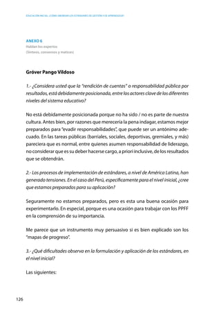 Educación inicial: ¿Cómo abordar los estándares de gestión y de aprendizaje?
126
Anexo 6
Hablan los expertos
(Síntesis, consensos y matices)
Gróver Pango Vildoso
1.- ¿Considera usted que la “rendición de cuentas” o responsabilidad pública por
resultados, está debidamente posicionada, entre los actores clave de los diferentes
niveles del sistema educativo?
No está debidamente posicionada porque no ha sido / no es parte de nuestra
cultura. Antes bien, por razones que merecería la pena indagar, estamos mejor
preparados para “evadir responsabilidades”, que puede ser un antónimo ade-
cuado. En las tareas públicas (barriales, sociales, deportivas, gremiales, y más)
pareciera que es normal, entre quienes asumen responsabilidad de liderazgo,
no considerar que es su deber hacerse cargo, a priori inclusive, de los resultados
que se obtendrán.
2.- Los procesos de implementación de estándares, a nivel de América Latina, han
generado tensiones. En el caso del Perú, específicamente para el nivel inicial, ¿cree
que estamos preparados para su aplicación?
Seguramente no estamos preparados, pero es esta una buena ocasión para
experimentarlo. En especial, porque es una ocasión para trabajar con los PPFF
en la comprensión de su importancia.
Me parece que un instrumento muy persuasivo si es bien explicado son los
“mapas de progreso”.
3.- ¿Qué dificultades observa en la formulación y aplicación de los estándares, en
el nivel inicial?
Las siguientes:
 