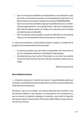 Educación inicial: ¿Cómo abordar los estándares de gestión y de aprendizaje?
127
•	 Que se crea que los estándares son equivalentes a una evaluación y que,
por tanto, no alcanzarlos equivale a una desaprobación. Urge hacer una
diferenciación convincente mediante el concepto COMPARADORES.
•	 Que no se vea en los estándares algo que es posible alcanzar; es un dere-
cho que exige esfuerzos –no se puede mentir–, del mismo modo que por
libre elección alguien quiere ser médico. Es su derecho, pero le costará
alcanzarlo porque es deseable.
•	 Que“se exija que seamos iguales”, cuando ser diferentes es una señal de
riqueza y no necesariamente de dominio de unos sobre otros.
4.- ¿Qué recomendaciones y alertas podría señalar al respecto, considerando la
perspectiva de empoderamiento de la demanda?
•	 En general, pareciera que hace falta conceptualizar más claramente lo
que son estándares de gestión y estándares de aprendizaje.
•	 Considerando que hay muchos CEI privados, no sé cómo han previsto
encarar los“ofrecimientos”(lectura e idiomas, recuerdo) cuando estos se
hagan.
(08 de marzo de 2012)
Elena Valdivieso Gaínza
1.- ¿Considera usted que la “rendición de cuentas” o responsabilidad pública por
resultados, está debidamente posicionada, entre los actores clave de los diferentes
niveles del sistema educativo?
Me parece que es un concepto de reciente aplicación para incentivar a los
funcionarios públicos a que ejecuten sus presupuestos con transparencia y
que se esmeren en obtener resultados y mostrarlos para recibir el siguiente
presupuesto igual o incrementado. Pienso que todavía falta un mayor posicio-
namiento en el tema.
 