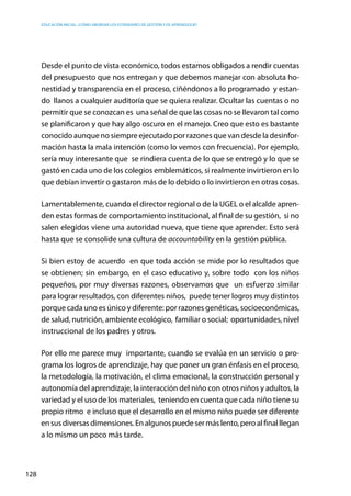 Educación inicial: ¿Cómo abordar los estándares de gestión y de aprendizaje?
128
Desde el punto de vista económico, todos estamos obligados a rendir cuentas
del presupuesto que nos entregan y que debemos manejar con absoluta ho-
nestidad y transparencia en el proceso, ciñéndonos a lo programado  y estan-
do llanos a cualquier auditoría que se quiera realizar. Ocultar las cuentas o no
permitir que se conozcan es  una señal de que las cosas no se llevaron tal como
se planificaron y que hay algo oscuro en el manejo. Creo que esto es bastante
conocido aunque no siempre ejecutado por razones que van desde la desinfor-
mación hasta la mala intención (como lo vemos con frecuencia). Por ejemplo,
sería muy interesante que se rindiera cuenta de lo que se entregó y lo que se
gastó en cada uno de los colegios emblemáticos, si realmente invirtieron en lo
que debían invertir o gastaron más de lo debido o lo invirtieron en otras cosas.
Lamentablemente, cuando el director regional o de la UGEL o el alcalde apren-
den estas formas de comportamiento institucional, al final de su gestión, si no
salen elegidos viene una autoridad nueva, que tiene que aprender. Esto será
hasta que se consolide una cultura de accountability en la gestión pública.
Si bien estoy de acuerdo en que toda acción se mide por lo resultados que
se obtienen; sin embargo, en el caso educativo y, sobre todo  con los niños
pequeños, por muy diversas razones, observamos que  un esfuerzo similar
para lograr resultados, con diferentes niños,  puede tener logros muy distintos
porque cada uno es único y diferente: por razones genéticas, socioeconómicas,
de salud, nutrición, ambiente ecológico,  familiar o social;  oportunidades, nivel
instruccional de los padres y otros.
Por ello me parece muy importante, cuando se evalúa en un servicio o pro-
grama los logros de aprendizaje, hay que poner un gran énfasis en el proceso,
la metodología, la motivación, el clima emocional, la construcción personal y
autonomía del aprendizaje, la interacción del niño con otros niños y adultos, la
variedad y el uso de los materiales,  teniendo en cuenta que cada niño tiene su
propio ritmo  e incluso que el desarrollo en el mismo niño puede ser diferente
ensusdiversasdimensiones.Enalgunospuedesermáslento,peroalfinalllegan
a lo mismo un poco más tarde.
 