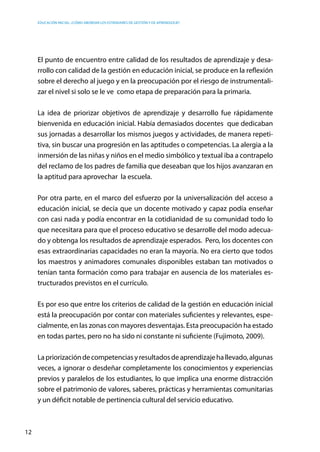 Educación inicial: ¿Cómo abordar los estándares de gestión y de aprendizaje?
12
El punto de encuentro entre calidad de los resultados de aprendizaje y desa-
rrollo con calidad de la gestión en educación inicial, se produce en la reflexión
sobre el derecho al juego y en la preocupación por el riesgo de instrumentali-
zar el nivel si solo se le ve como etapa de preparación para la primaria.
La idea de priorizar objetivos de aprendizaje y desarrollo fue rápidamente
bienvenida en educación inicial. Había demasiados docentes que dedicaban
sus jornadas a desarrollar los mismos juegos y actividades, de manera repeti-
tiva, sin buscar una progresión en las aptitudes o competencias. La alergia a la
inmersión de las niñas y niños en el medio simbólico y textual iba a contrapelo
del reclamo de los padres de familia que deseaban que los hijos avanzaran en
la aptitud para aprovechar la escuela.
Por otra parte, en el marco del esfuerzo por la universalización del acceso a
educación inicial, se decía que un docente motivado y capaz podía enseñar
con casi nada y podía encontrar en la cotidianidad de su comunidad todo lo
que necesitara para que el proceso educativo se desarrolle del modo adecua-
do y obtenga los resultados de aprendizaje esperados. Pero, los docentes con
esas extraordinarias capacidades no eran la mayoría. No era cierto que todos
los maestros y animadores comunales disponibles estaban tan motivados o
tenían tanta formación como para trabajar en ausencia de los materiales es-
tructurados previstos en el currículo.
Es por eso que entre los criterios de calidad de la gestión en educación inicial
está la preocupación por contar con materiales suficientes y relevantes, espe-
cialmente, en las zonas con mayores desventajas. Esta preocupación ha estado
en todas partes, pero no ha sido ni constante ni suficiente (Fujimoto, 2009).
Lapriorizacióndecompetenciasyresultadosdeaprendizajehallevado,algunas
veces, a ignorar o desdeñar completamente los conocimientos y experiencias
previos y paralelos de los estudiantes, lo que implica una enorme distracción
sobre el patrimonio de valores, saberes, prácticas y herramientas comunitarias
y un déficit notable de pertinencia cultural del servicio educativo.
 