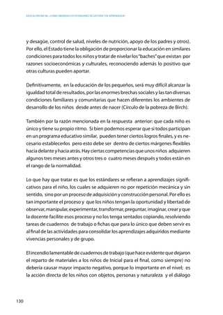 Educación inicial: ¿Cómo abordar los estándares de gestión y de aprendizaje?
130
y desagüe, control de salud, niveles de nutrición, apoyo de los padres y otros).
Por ello, el Estado tiene la obligación de proporcionar la educación en similares
condiciones para todos los niños y tratar de nivelar los“baches”que existan  por
razones socioeconómicas y culturales, reconociendo además lo positivo que
otras culturas pueden aportar.
Definitivamente,  en la educación de los pequeños, será muy difícil alcanzar la
igualdad total de resultados, por las enormes brechas sociales y las tan diversas
condiciones familiares y comunitarias que hacen diferentes los ambientes de
desarrollo de los niños  desde antes de nacer (Círculo de la pobreza de Birch).
También por la razón mencionada en la respuesta  anterior: que cada niño es
único y tiene su propio ritmo. Si bien podemos esperar que si todos participan
en un programa educativo similar, pueden tener ciertos logros finales, y es ne-
cesario establecerlos pero esto debe ser dentro de ciertos márgenes flexibles
haciadelanteyhaciaatrás.Hay ciertascompetenciasque unosniños  adquieren
algunos tres meses antes y otros tres o cuatro meses después y todos están en
el rango de la normalidad.
Lo que hay que tratar es que los estándares se refieran a aprendizajes signifi-
cativos para el niño, los cuales se adquieren no por repetición mecánica y sin
sentido, sino por un proceso de adquisición y construcción personal. Por ello es
tan importante el proceso y  que los niños tengan la oportunidad y libertad de
observar,manipular,experimentar,transformar,preguntar,imaginar,crearyque
la docente facilite esos proceso y no los tenga sentados copiando, resolviendo
tareas de cuadernos de trabajo o fichas que para lo único que deben servir es
al final de las actividades para consolidar los aprendizajes adquiridos mediante
vivencias personales y de grupo.
Elincendiolamentabledecuadernosdetrabajo(quehaceevidentequedejaron
el reparto de materiales a los niños de Inicial para el final, como siempre) no
debería causar mayor impacto negativo, porque lo importante en el nivel;  es
la acción directa de los niños con objetos, personas y naturaleza  y el diálogo
 