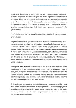 Educación inicial: ¿Cómo abordar los estándares de gestión y de aprendizaje?
131
reflexivoconlamaestraysusparessobreello.Menosaúnsilasmaestrassupieran
elaborar sus propias fichas de trabajo y las supieran reproducir como hacíamos
antes con el famoso hectógrafo (comúnmente llamado gelatinógrafo) que les
enseñábamos a hacer.  Lo malo es que se han acostumbrado a que los padres
compren una canasta monumental de libros y ellas…. bien gracias, esperan
y reciben su regalito (o chequecito). Creo y espero que esto no sea un hecho
generalizado……….
3.- ¿Qué dificultades observa en la formulación y aplicación de los estándares, en
el nivel inicial?
La principal dificultad que encuentro es la diversidad de conceptos y deno-
minaciones que se utilizan en la literatura especializada. Supongo que pre-
viamente debemos tomar acuerdos acerca del lenguaje que vamos a utilizar,
debido a la diversidad en la nomenclatura que se usa: categorías, dimensiones,
factores, elementos, criterios, logros, capacidades, competencias, variables e
indicadores. Necesitamos un glosario consensuado, que nos permita hablar
en el mismo idioma. No es un asunto fácil porque cada uno defiende su po-
sición, pero se debiera intentar para mantener cierta unidad, aunque no la
uniformización.
La segunda dificultad en la formulación es que puedan ser elaborados, como
muchas veces lo he comprobado, en otras circunstancias: para lucir lo que se
sabe,conunlenguajealambicadoporpersonasquequierendemostrarlomucho
que saben y que están al día, al nivel de los mejores expertos mundiales que
escribieron para expertos, pero no para maestros. En ese caso, muchas maestras
no lo entenderán: problema de comunicación.
En la aplicación pienso que si los estándares son pocos, claros, sencillos y muy
bien formulados no deberían causar  mayor problema. Usemos el lenguaje más
sencillo posible, que la sencillez nunca  estuvo reñida con la experticia y que
en mi experiencia personal docente las personas que más saben son las que
hablan con la mayor sencillez.
 