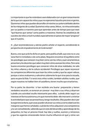 Educación inicial: ¿Cómo abordar los estándares de gestión y de aprendizaje?
132
Loimportanteesquelosestándaresseanelaboradosconungranconocimiento
deloquesoncapaceslosniñosyquenoesperamoshacerlosprecocesnigenios.
Queremos niños que puedan desarrollar al máximo sus potencialidades dentro
delosmárgenesdesuedad.Queremosniñossanos,felices,  noniñosestresados
por sus padres o maestros para que aprendan antes de tiempo para que vean
“qué buenos que somos” como padres o maestros. Veamos las estadísticas de
suicidios de niños a nivel mundial, especialmente en países de mayor“progreso”
que el nuestro.
4.- ¿Qué recomendaciones y alertas podría señalar al respecto, considerando la
perspectiva de empoderamiento de la demanda?
Bueno, creo que ya lo he dicho en parte, pero podría añadir, que esta no es una
tarea fácil ni inmediata o de corto plazo. Requiere encontrar el equilibrio entre
los psicólogos que conocen muy bien cómo son los niños y qué características
presentanylosdocentesquesabenmuybiencómoavanzanlosniños.Perosería
bueno encontrar psicólogos que conozcan niños de otras realidades, no solo
los niños urbanos y de la cultura occidental. Psicólogos que sepan reconocer
las competencias diferentes que traen los niños rurales y que las sepan valorar,
porque a veces evaluamos y valoramos solamente lo que sirve para la escuela,
pero no para la Vida. Y a veces esos niños rurales, también adultos rurales, que
según nosotros no hablan bien el castellano, tienen mucho que enseñarnos.
Por su parte, las docentes si han recibido una buena preparación y tienen
verdadera vocación, se esmeran en conocer  muy bien a sus niños y observan
cuándo una actividad resulta interesante para ellos, cuándo debe seguir sus
intereses en forma autónoma y en qué momento debe ella intervenir u orientar
la actividad para que sea provechosa y tenga resultados. Ellas pueden decir por
la experiencia diaria, qué cosas pueden alcanzar sus niños a cierta edad (con los
márgenes que hemos señalado), cuándo los niños adquieren una competencia
y la van consolidando, sabiendo que en esto del desarrollo y aprendizaje de los
pequeños, no hay un proceso lineal, hay idas y vueltas, avances y retrocesos
y que los aspectos emocionales tienen mucha influencia en qué y cómo van
 