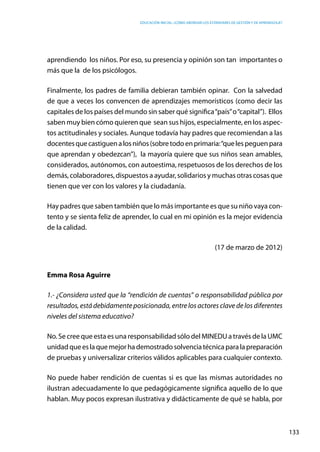 Educación inicial: ¿Cómo abordar los estándares de gestión y de aprendizaje?
133
aprendiendo  los niños. Por eso, su presencia y opinión son tan  importantes o
más que la de los psicólogos.
Finalmente, los padres de familia debieran también opinar. Con la salvedad
de que a veces los convencen de aprendizajes memorísticos (como decir las
capitales de los países del mundo sin saber qué significa“país”o“capital”). Ellos
saben muy bien cómo quieren que sean sus hijos, especialmente, en los aspec-
tos actitudinales y sociales. Aunque todavía hay padres que recomiendan a las
docentesquecastiguenalosniños(sobretodoenprimaria:“quelespeguenpara
que aprendan y obedezcan”),  la mayoría quiere que sus niños sean amables,
considerados, autónomos, con autoestima, respetuosos de los derechos de los
demás, colaboradores, dispuestos a ayudar, solidarios y muchas otras cosas que
tienen que ver con los valores y la ciudadanía.
Hay padres que saben también que lo más importante es que su niño vaya con-
tento y se sienta feliz de aprender, lo cual en mi opinión es la mejor evidencia
de la calidad.
(17 de marzo de 2012)
Emma Rosa Aguirre
1.- ¿Considera usted que la “rendición de cuentas” o responsabilidad pública por
resultados, está debidamente posicionada, entre los actores clave de los diferentes
niveles del sistema educativo?
No. Se cree que esta es una responsabilidad sólo del MINEDU a través de la UMC
unidadqueeslaquemejorhademostradosolvenciatécnicaparalapreparación
de pruebas y universalizar criterios válidos aplicables para cualquier contexto.
No puede haber rendición de cuentas si es que las mismas autoridades no
ilustran adecuadamente lo que pedagógicamente significa aquello de lo que
hablan. Muy pocos expresan ilustrativa y didácticamente de qué se habla, por
 