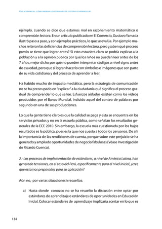 Educación inicial: ¿Cómo abordar los estándares de gestión y de aprendizaje?
134
ejemplo, cuando se dice que estamos mal en razonamiento matemático o
comprensión lectora. En un artículo publicado en El Comercio, GustavoYamada
ilustró paso a paso, y con ejemplos prácticos, lo que se evalúa. Por ejemplo mu-
chos reiteran las deficiencias de comprensión lectora, pero ¿saben qué proceso
previo se tiene que lograr antes? Si esto estuviera claro se podría explicar a la
población y a la opinión pública por qué los niños no pueden leer antes de los
7 años, mejor dicho por qué no pueden interpretar códigos a nivel signo antes
de esa edad, pero que sí logran hacerlo con símbolos e imágenes que son parte
de su vida cotidiana y del proceso de aprender a leer.
Ha habido mucho de impacto mediático, pero la estrategia de comunicación
no se ha preocupado en“explicar”a la ciudadanía qué significa el proceso gra-
dual de comprender lo que se lee. Esfuerzos aislados existen como los videos
producidos por el Banco Mundial, incluido aquel del conteo de palabras por
segundo en una de sus producciones.
Lo que la gente tiene claro es que la calidad se paga y esta se encuentra en los
servicios privados y no en la escuela pública, como señalan los resultados ge-
nerales de la ECE 2010. Sin embargo, la escuela más cuestionada por los bajos
resultados es la pública, pues es la que nos cuesta a todos los peruanos. De allí
la importancia de las rendiciones de cuenta, porque sobre este prejuicio se ha
generadoyampliadooportunidadesdenegociofabulosas(VéaseInvestigación
de Ricardo Cuenca).
2.- Los procesos de implementación de estándares, a nivel de América Latina, han
generado tensiones, en el caso del Perú, específicamente para el nivel inicial, ¿cree
que estamos preparados para su aplicación?
Aún no, por varias situaciones irresueltas:
a)	 Hasta donde conozco no se ha resuelto la discusión entre optar por
estándares de aprendizaje o estándares de oportunidades en Educación
Inicial. Colocar estándares de aprendizaje implicaría acertar en lo que es
 