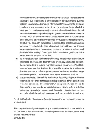 Educación inicial: ¿Cómo abordar los estándares de gestión y de aprendizaje?
135
universal  diferenciando lo que es contextual y cultural; y sobre este tema
hay grupos que se oponen a la universalización, particularmente quienes
trabajan en educación bilingüe e intercultural. Personalmente, creo que
es debido a que se conocen expresiones concretas de desarrollo de los
niños pero no se tiene un manejo conceptual amplio del desarrollo del
niño que permita distinguir la categoría general desarrollo humano de su
manifestación en un determinado contexto social y cultural, además de
tenerencuentalasposibleslimitaciones,productodefactoresbiológicos,
de salud y de privación cultural que lo limiten. Otro problema es que no
contamos con estudios del desarrollo infantil producidos en nuestro país
con categorías teóricas para nuestro contexto. Un esfuerzo valioso es el
de GRADE con Santiago Cueto quien lidera una investigación en varios
países de Latinoamérica con el BID.
b)	 No se ha resuelto con claridad el significado y aplicación de evaluación, el
significado de evaluación descriptiva de procesos y resultados, indepen-
dientemente de si se califica cuantitativamente en números o“cualitati-
vamente”en letras. Este deslinde de evaluación requiere de la aplicación
deconceptosquesedefinenoperativamenteyseinstrumentalizanluego
de una comprensión de la teoría, mencionado en el ítem anterior.
c)	 Existen esfuerzos, como el del Instituto de Pedagogía Popular con una
experiencia de 4 años de trabajo en Independencia, donde se ha hecho
el titánico esfuerzo de diversificar el DCN en capacidades con niveles de
desempeño y, aun siendo un trabajo bastante lúcido, todavía se hallan
limitacionesquereflejanproblemasdeformaciónyderelaciónentrecon-
texto además de la realidad para contextualizar conocimiento aplicado.
3.- ¿Qué dificultades observa en la formulación y aplicación de los estándares en
el nivel inicial?
Pienso que existen algunos aspectos que pueden determinar la pertinencia o
no pertinencia de los estándares. Sin embargo, estos debieran responder a un
análisis más exhaustivo.
Dificultades:
 