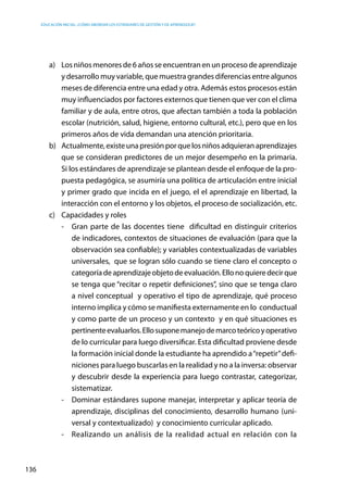 Educación inicial: ¿Cómo abordar los estándares de gestión y de aprendizaje?
136
a)	 Los niñosmenoresde 6añosseencuentranenunprocesodeaprendizaje
y desarrollo muy variable, que muestra grandes diferencias entre algunos
meses de diferencia entre una edad y otra. Además estos procesos están
muy influenciados por factores externos que tienen que ver con el clima
familiar y de aula, entre otros, que afectan también a toda la población
escolar (nutrición, salud, higiene, entorno cultural, etc.), pero que en los
primeros años de vida demandan una atención prioritaria.
b)	 Actualmente,existeunapresiónporquelosniñosadquieranaprendizajes
que se consideran predictores de un mejor desempeño en la primaria.
Si los estándares de aprendizaje se plantean desde el enfoque de la pro-
puesta pedagógica, se asumiría una política de articulación entre inicial
y primer grado que incida en el juego, el el aprendizaje en libertad, la
interacción con el entorno y los objetos, el proceso de socialización, etc.
c)	 Capacidades y roles
-	 Gran parte de las docentes tiene dificultad en distinguir criterios
de indicadores, contextos de situaciones de evaluación (para que la
observación sea confiable); y variables contextualizadas de variables
universales, que se logran sólo cuando se tiene claro el concepto o
categoríadeaprendizajeobjetodeevaluación.Ellonoquieredecirque
se tenga que “recitar o repetir definiciones”, sino que se tenga claro
a nivel conceptual y operativo el tipo de aprendizaje, qué proceso
interno implica y cómo se manifiesta externamente en lo conductual
y como parte de un proceso y un contexto y en qué situaciones es
pertinenteevaluarlos.Ellosuponemanejodemarcoteóricoyoperativo
de lo curricular para luego diversificar. Esta dificultad proviene desde
la formación inicial donde la estudiante ha aprendido a“repetir”defi-
niciones para luego buscarlas en la realidad y no a la inversa: observar
y descubrir desde la experiencia para luego contrastar, categorizar,
sistematizar.
-	 Dominar estándares supone manejar, interpretar y aplicar teoría de
aprendizaje, disciplinas del conocimiento, desarrollo humano (uni-
versal y contextualizado) y conocimiento curricular aplicado.
-	 Realizando un análisis de la realidad actual en relación con la
 
