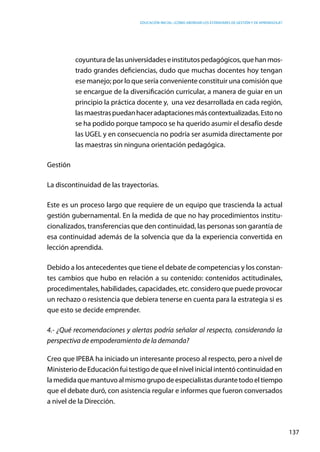 Educación inicial: ¿Cómo abordar los estándares de gestión y de aprendizaje?
137
coyunturadelasuniversidadeseinstitutospedagógicos,quehanmos-
trado grandes deficiencias, dudo que muchas docentes hoy tengan
ese manejo; por lo que sería conveniente constituir una comisión que
se encargue de la diversificación curricular, a manera de guiar en un
principio la práctica docente y, una vez desarrollada en cada región,
lasmaestraspuedanhaceradaptacionesmáscontextualizadas.Estono
se ha podido porque tampoco se ha querido asumir el desafío desde
las UGEL y en consecuencia no podría ser asumida directamente por
las maestras sin ninguna orientación pedagógica.
Gestión
La discontinuidad de las trayectorias.
Este es un proceso largo que requiere de un equipo que trascienda la actual
gestión gubernamental. En la medida de que no hay procedimientos institu-
cionalizados, transferencias que den continuidad, las personas son garantía de
esa continuidad además de la solvencia que da la experiencia convertida en
lección aprendida.
Debido a los antecedentes que tiene el debate de competencias y los constan-
tes cambios que hubo en relación a su contenido: contenidos actitudinales,
procedimentales, habilidades, capacidades, etc. considero que puede provocar
un rechazo o resistencia que debiera tenerse en cuenta para la estrategia si es
que esto se decide emprender.
4.- ¿Qué recomendaciones y alertas podría señalar al respecto, considerando la
perspectiva de empoderamiento de la demanda?
Creo que IPEBA ha iniciado un interesante proceso al respecto, pero a nivel de
Ministerio de Educación fui testigo de que el nivel inicial intentó continuidad en
lamedidaquemantuvoalmismogrupodeespecialistasdurantetodoeltiempo
que el debate duró, con asistencia regular e informes que fueron conversados
a nivel de la Dirección.
 