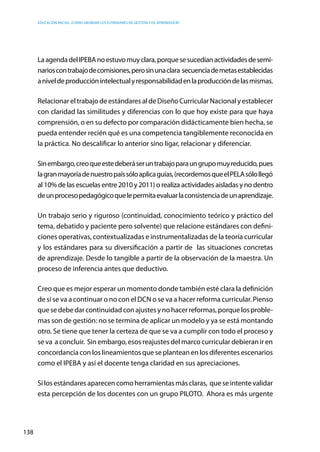 Educación inicial: ¿Cómo abordar los estándares de gestión y de aprendizaje?
138
LaagendadelIPEBAnoestuvomuyclara,porquesesucedíanactividadesdesemi-
narioscontrabajodecomisiones,perosinunaclara secuenciademetasestablecidas
aniveldeproducciónintelectualyresponsabilidadenlaproduccióndelasmismas.
RelacionareltrabajodeestándaresaldeDiseñoCurricularNacionalyestablecer
con claridad las similitudes y diferencias con lo que hoy existe para que haya
comprensión, o en su defecto por comparación didácticamente bien hecha, se
pueda entender recién qué es una competencia tangiblemente reconocida en
la práctica. No descalificar lo anterior sino ligar, relacionar y diferenciar.
Sinembargo,creoqueestedeberáseruntrabajoparaungrupomuyreducido,pues
lagranmayoríadenuestropaíssóloaplicaguías,(recordemosqueelPELAsólollegó
al 10% de las escuelas entre 2010 y 2011) o realiza actividades aisladas y no dentro
deunprocesopedagógicoquelepermitaevaluarlaconsistenciadeunaprendizaje.
Un trabajo serio y riguroso (continuidad, conocimiento teórico y práctico del
tema, debatido y paciente pero solvente) que relacione estándares con defini-
ciones operativas, contextualizadas e instrumentalizadas de la teoría curricular
y los estándares para su diversificación a partir de las situaciones concretas
de aprendizaje. Desde lo tangible a partir de la observación de la maestra. Un
proceso de inferencia antes que deductivo.
Creo que es mejor esperar un momento donde también esté clara la definición
de si se va a continuar o no con el DCN o se va a hacer reforma curricular. Pienso
quesedebedarcontinuidadconajustesynohacerreformas,porquelosproble-
mas son de gestión: no se termina de aplicar un modelo y ya se está montando
otro. Se tiene que tener la certeza de que se va a cumplir con todo el proceso y
se va a concluir. Sin embargo, esos reajustes del marco curricular debieran ir en
concordancia con los lineamientos que se plantean en los diferentes escenarios
como el IPEBA y así el docente tenga claridad en sus apreciaciones.
Silosestándaresaparecencomoherramientasmásclaras, queseintentevalidar
esta percepción de los docentes con un grupo PILOTO. Ahora es más urgente
 