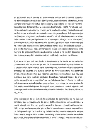 Educación inicial: ¿Cómo abordar los estándares de gestión y de aprendizaje?
13
En educación inicial, donde era claro que la función del Estado es subsidia-
ria de una responsabilidad que corresponde, esencialmente a la familia, hubo
siempre una mayor inquietud por conocer y responder a los valores y dinámi-
cas culturales de las familias y comunidades (Peralta, 1994). Pero hubo tam-
bién una fuerte voluntad de emparejamiento hacia arriba y hacia afuera que
explica, en parte, situaciones como la presencia generalizada de los personajes
de Disney en programas rurales de educación inicial, o las invasiones de mate-
riales nuevos como pasó primero con el“tecnopor”y luego con el“corospum”,
o con la generalización de actividades de reciclaje –incluso con materiales que
no son de uso habitual en las comunidades donde estas prácticas se realizan–,
o la oferta de avanzar hacia el manejo del inglés como segunda lengua, en la
mayoría de jardines infantiles particulares, incluso si no existen docentes de
este curso que puedan ofrecer modelos válidos del habla en ese idioma.
A juicio de las asociaciones de docentes de educación inicial, en este nivel se
concentraría aún un porcentaje alto de docentes motivados y con interés en
la capacitación permanente; pero, por otra parte, habría una fuerte tendencia
a trabajar de acuerdo a “la cultura común del nivel” que estaría más centrada
en las actividades que hay que hacer en vez de en los resultados que hay que
facilitar, y que tiene también actitudes de rechazo hacia actividades de orien-
tación propedéutica o cognitiva “que no habría que hacer”. No se considera,
suficientemente, que el nivel es, para un buen porcentaje de niñas y niños, la
única oportunidad de ganar las capacidades necesarias para el ingreso y el
buen aprovechamiento de la escuela primaria (Ceballos, Sepúlveda y Nancla-
res, 2010).
Otra explicación de los déficit de resultados de aprendizaje se ha dado al
constatar que la mayor parte de países del hemisferio sur son plurilingües y
multiculturales en diversos grados, y que los sistemas educativos han proce-
dido, en general y como principio, sobre la base de una concepción occiden-
tal del aprendizaje, de la cultura y del desarrollo, asumiendo que la lengua
franca era la lengua de la unidad nacional y podía o debía ser la base de la
educación, independientemente de cuál fuere la lengua materna de los es-
 
