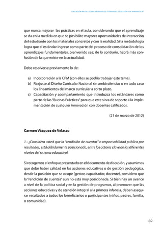 Educación inicial: ¿Cómo abordar los estándares de gestión y de aprendizaje?
139
que nunca mejorar las prácticas en el aula, considerando que el aprendizaje
se da en la medida en que se posibilite mayores oportunidades de interacción
del estudiante con los materiales concretos y con la realidad. Si la metodología
logra que el estándar ingrese como parte del proceso de consolidación de los
aprendizajes fundamentales, bienvenido sea; de lo contrario, habrá más con-
fusión de la que existe en la actualidad.
Debe resolverse previamente lo de:
a)	 Incorporación a la CPM (con ellos se podría trabajar este tema).
b)	 Reajuste al Diseño Curricular Nacional sin ambivalencias o en todo caso
los lineamientos del marco curricular a corto plazo.
c)	 Capacitación y acompañamiento que introduzca los estándares como
parte de las“Buenas Prácticas”para que este sirva de soporte a la imple-
mentación de cualquier innovación con docentes calificados.
(21 de marzo de 2012)
Carmen Vásquez de Velasco
1.- ¿Considera usted que la “rendición de cuentas” o responsabilidad pública por
resultados, está debidamente posicionada, entre los actores clave de los diferentes
niveles del sistema educativo?
Sirecogemoselenfoquepresentadoeneldocumentodediscusión,yasumimos
que debe haber calidad en las acciones educativas o de gestión pedagógica,
desde la posición que se ocupe (gestor, capacitador, docente), considero que
la “rendición de cuentas”aún no está muy posicionada. Sí bien hay un avance
a nivel de la política social y en la gestión de programas, al promover que las
acciones educativas y de atención integral a la primera infancia, deben asegu-
rar resultados a todos los beneficiarios o participantes (niños, padres, familia,
o comunidad).
 