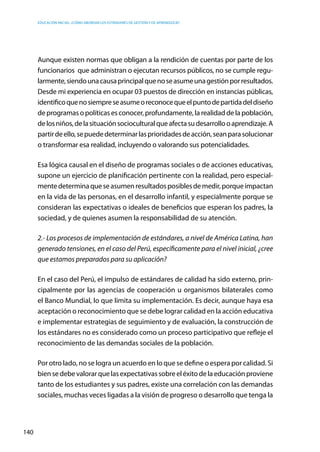 Educación inicial: ¿Cómo abordar los estándares de gestión y de aprendizaje?
140
Aunque existen normas que obligan a la rendición de cuentas por parte de los
funcionarios que administran o ejecutan recursos públicos, no se cumple regu-
larmente,siendounacausaprincipalquenoseasumeunagestiónporresultados.
Desde mi experiencia en ocupar 03 puestos de dirección en instancias públicas,
identificoquenosiempreseasumeoreconocequeelpuntodepartidadeldiseño
de programas o políticas es conocer, profundamente, la realidad de la población,
delosniños,delasituaciónsocioculturalqueafectasudesarrollooaprendizaje.A
partirdeello,sepuededeterminarlasprioridadesdeacción,seanparasolucionar
o transformar esa realidad, incluyendo o valorando sus potencialidades.
Esa lógica causal en el diseño de programas sociales o de acciones educativas,
supone un ejercicio de planificación pertinente con la realidad, pero especial-
mentedeterminaqueseasumenresultadosposiblesdemedir,porqueimpactan
en la vida de las personas, en el desarrollo infantil, y especialmente porque se
consideran las expectativas o ideales de beneficios que esperan los padres, la
sociedad, y de quienes asumen la responsabilidad de su atención.
2.- Los procesos de implementación de estándares, a nivel de América Latina, han
generado tensiones, en el caso del Perú, específicamente para el nivel inicial, ¿cree
que estamos preparados para su aplicación?
En el caso del Perú, el impulso de estándares de calidad ha sido externo, prin-
cipalmente por las agencias de cooperación u organismos bilaterales como
el Banco Mundial, lo que limita su implementación. Es decir, aunque haya esa
aceptación o reconocimiento que se debe lograr calidad en la acción educativa
e implementar estrategias de seguimiento y de evaluación, la construcción de
los estándares no es considerado como un proceso participativo que refleje el
reconocimiento de las demandas sociales de la población.
Por otro lado, no se logra un acuerdo en lo que se define o espera por calidad. Si
biensedebevalorarquelasexpectativassobreeléxitodelaeducaciónproviene
tanto de los estudiantes y sus padres, existe una correlación con las demandas
sociales, muchas veces ligadas a la visión de progreso o desarrollo que tenga la
 