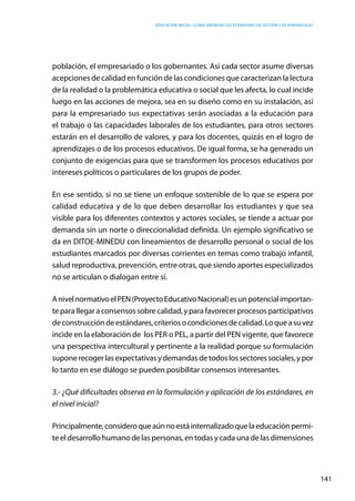 Educación inicial: ¿Cómo abordar los estándares de gestión y de aprendizaje?
141
población, el empresariado o los gobernantes. Así cada sector asume diversas
acepciones de calidad en función de las condiciones que caracterizan la lectura
de la realidad o la problemática educativa o social que les afecta, lo cual incide
luego en las acciones de mejora, sea en su diseño como en su instalación, así
para la empresariado sus expectativas serán asociadas a la educación para
el trabajo o las capacidades laborales de los estudiantes, para otros sectores
estarán en el desarrollo de valores, y para los docentes, quizás en el logro de
aprendizajes o de los procesos educativos. De igual forma, se ha generado un
conjunto de exigencias para que se transformen los procesos educativos por
intereses políticos o particulares de los grupos de poder.
En ese sentido, si no se tiene un enfoque sostenible de lo que se espera por
calidad educativa y de lo que deben desarrollar los estudiantes y que sea
visible para los diferentes contextos y actores sociales, se tiende a actuar por
demanda sin un norte o direccionalidad definida. Un ejemplo significativo se
da en DITOE-MINEDU con lineamientos de desarrollo personal o social de los
estudiantes marcados por diversas corrientes en temas como trabajo infantil,
salud reproductiva, prevención, entre otras, que siendo aportes especializados
no se articulan o dialogan entre sí.
AnivelnormativoelPEN(ProyectoEducativoNacional)esunpotencialimportan-
teparallegaraconsensossobrecalidad,yparafavorecerprocesosparticipativos
deconstruccióndeestándares,criteriosocondicionesdecalidad.Loqueasuvez
incide en la elaboración de los PER o PEL, a partir del PEN vigente, que favorece
una perspectiva intercultural y pertinente a la realidad porque su formulación
suponerecogerlasexpectativasydemandasdetodoslossectoressociales,ypor
lo tanto en ese diálogo se pueden posibilitar consensos interesantes.
3.- ¿Qué dificultades observa en la formulación y aplicación de los estándares, en
el nivel inicial?
Principalmente,consideroqueaúnnoestáinternalizadoquelaeducaciónpermi-
te el desarrollo humano de las personas, en todas y cada una de las dimensiones
 