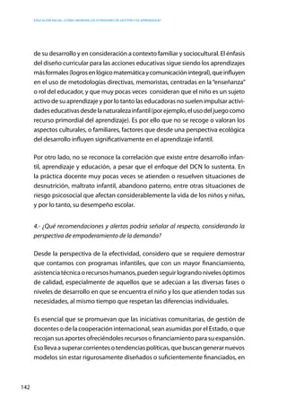 Educación inicial: ¿Cómo abordar los estándares de gestión y de aprendizaje?
142
de su desarrollo y en consideración a contexto familiar y sociocultural. El énfasis
del diseño curricular para las acciones educativas sigue siendo los aprendizajes
másformales(logrosenlógicomatemáticaycomunicaciónintegral),queinfluyen
en el uso de metodologías directivas, memoristas, centradas en la “enseñanza”
o rol del educador, y que muy pocas veces  consideran que el niño es un sujeto
activo de su aprendizaje y por lo tanto las educadoras no suelen impulsar activi-
dadeseducativasdesdelanaturalezainfantil(porejemplo,elusodeljuegocomo
recurso primordial del aprendizaje). Es por ello que no se recoge o valoran los
aspectos culturales, o familiares, factores que desde una perspectiva ecológica
del desarrollo influyen significativamente en el aprendizaje infantil.
Por otro lado, no se reconoce la correlación que existe entre desarrollo infan-
til, aprendizaje y educación, a pesar que el enfoque del DCN lo sustenta. En
la práctica docente muy pocas veces se atienden o resuelven situaciones de
desnutrición, maltrato infantil, abandono paterno, entre otras situaciones de
riesgo psicosocial que afectan considerablemente la vida de los niños y niñas,
y por lo tanto, su desempeño escolar.
4.- ¿Qué recomendaciones y alertas podría señalar al respecto, considerando la
perspectiva de empoderamiento de la demanda?
Desde la perspectiva de la efectividad, considero que se requiere demostrar
que contamos con programas infantiles, que con un mayor financiamiento,
asistenciatécnicaorecursoshumanos,puedenseguirlograndonivelesóptimos
de calidad, especialmente de aquellos que se adecúan a las diversas fases o
niveles de desarrollo en que se encuentra el niño y los que atienden todas sus
necesidades, al mismo tiempo que respetan las diferencias individuales.
Es esencial que se promuevan que las iniciativas comunitarias, de gestión de
docentes o de la cooperación internacional, sean asumidas por el Estado, o que
recojan sus aportes ofreciéndoles recursos o financiamiento para su expansión.
Esollevaasuperarcorrientesotendenciaspolíticas,quebuscangenerarnuevos
modelos sin estar rigurosamente diseñados o suficientemente financiados, en
 
