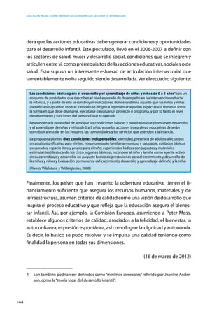 Educación inicial: ¿Cómo abordar los estándares de gestión y de aprendizaje?
144
dera que las acciones educativas deben generar condiciones y oportunidades
para el desarrollo infantil. Este postulado, llevó en el 2006-2007 a definir con
los sectores de salud, mujer y desarrollo social, condiciones que se integren y
articulen entre sí, como prerrequisitos de las acciones educativas, sociales o de
salud. Esto supuso un interesante esfuerzo de articulación intersectorial que
lamentablemente no ha seguido siendo desarrollada.Ver el recuadro siguiente:
Las condiciones básicas para el desarrollo y el aprendizaje de niñas y niños de 0 a 5 años1
son un
conjunto de postulados que describen el nivel esperado de desempeño en las intervenciones hacia
la infancia, y a partir de ello se construyan indicadores, donde se defina aquello que los niños y niñas
(beneficiarios) puedan esperar. También se dirigen a representar aquellas expectativas mínimas sobre
la forma en que debe diseñarse, ejecutarse o evaluar un proyecto o programa, y por lo tanto el nivel
de desempeño y funciones del personal que lo operará
Responden a la necesidad de anticipar las condiciones básicas y prioritarias que promueven desarrollo
y el aprendizaje de niñas y niños de 0 a 5 años, y que las acciones integrales o educativas deberán
contribuir a instalar en los hogares, las comunidades y los servicios que atienden a la infancia.
La propuesta plantea diez condiciones indispensables: identidad, presencia de adultos afectuosos
un adulto significativo para el niño, hogar o espacio familiar armonioso y saludable, cuidados básicos
asegurados, espacio libre y propio para el niño; experiencias lúdicas con juguetes y materiales
estimulantes (destacando los cinco juguetes básicos), reconocer al niño y la niña como agente activo
de su aprendizaje y desarrollo, un paquete básico de prestaciones para el crecimiento y desarrollo de
las niñas y niños y Evaluación permanente del crecimiento, desarrollo y aprendizaje del niño y la niña.
(Rivero, Villalobos, y Valdeiglesias, 2008)
Finalmente, los países que han resuelto la cobertura educativa, tienen el fi-
nanciamiento suficiente que asegura los recursos humanos, materiales y de
infraestructura, asumen criterios de calidad como una visión de desarrollo que
inspira el proceso educativo y que refleja que la educación asegura el bienes-
tar infantil. Así, por ejemplo, la Comisión Europea, asumiendo a Peter Moss,
establece algunos criterios de calidad, asociados a la felicidad, el bienestar, la
autoconfianza,expresiónespontánea,asícomolograrla dignidadyautonomía.
Es decir, lo básico se pudo resolver y se impulsa una calidad teniendo como
finalidad la persona en todas sus dimensiones.
(16 de marzo de 2012)
1	 Son también podrían ser definidos como “mínimos deseables” referido por Jeanine Ander-
son, como la“teoría local del desarrollo infantil”.
 