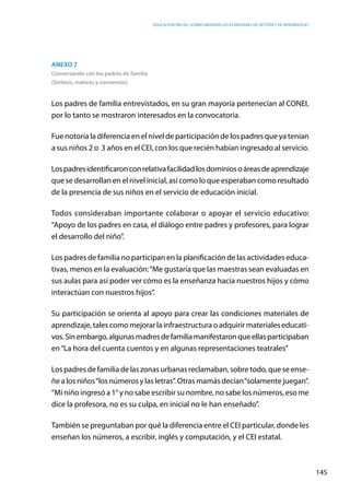 Educación inicial: ¿Cómo abordar los estándares de gestión y de aprendizaje?
145
Anexo 7
Conversando con los padres de familia
(Síntesis, matices y consensos)
Los padres de familia entrevistados, en su gran mayoría pertenecían al CONEI,
por lo tanto se mostraron interesados en la convocatoria.
Fue notoria la diferencia en el nivel de participación de los padres que ya tenían
a sus niños 2 o  3 años en el CEI, con los que recién habían ingresado al servicio.
Lospadresidentificaronconrelativafacilidadlosdominiosoáreasdeaprendizaje
que se desarrollan en el nivel inicial, así como lo que esperaban como resultado
de la presencia de sus niños en el servicio de educación inicial.
Todos consideraban importante colaborar o apoyar el servicio educativo:
“Apoyo de los padres en casa, el diálogo entre padres y profesores, para lograr
el desarrollo del niño”.
Los padres de familia no participan en la planificación de las actividades educa-
tivas, menos en la evaluación:“Me gustaría que las maestras sean evaluadas en
sus aulas para así poder ver cómo es la enseñanza hacia nuestros hijos y cómo
interactúan con nuestros hijos”.
Su participación se orienta al apoyo para crear las condiciones materiales de
aprendizaje, tales como mejorar la infraestructura o adquirir materiales educati-
vos.Sinembargo,algunasmadresdefamiliamanifestaronqueellasparticipaban
en“La hora del cuenta cuentos y en algunas representaciones teatrales”
Los padres de familia de las zonas urbanas reclamaban, sobre todo, que se ense-
ñe a los niños“los números y las letras”. Otras mamás decían“solamente juegan”.
“Mi niño ingresó a 1° y no sabe escribir su nombre, no sabe los números, eso me
dice la profesora, no es su culpa, en inicial no le han enseñado”.
También se preguntaban por qué la diferencia entre el CEI particular, donde les
enseñan los números, a escribir, inglés y computación, y el CEI estatal.
 