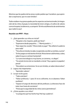Educación inicial: ¿Cómo abordar los estándares de gestión y de aprendizaje?
146
Mientras que los padres de las zonas rurales pedían que“socialicen, que apren-
dan a expresarse, que no sean tímidos”.
Todos estaban muy preocupados por los aspectos socioemocionales, la integra-
ción de los niños al grupo, la necesidad de tener amigos, el cultivo de valores
comoelrespeto,latolerancia,acompartir.“Elniñoestállenecitodesentimientos
que nadie le saca”.
Reunión con PPFF – Piura
1.-	 ¿Qué aprenden sus niños en inicial?
-	 “Respetar a los mayores, pedir por favor”.
-	 “Expresarse desde pequeños…”. ”Mamá puedo ir…”
-	 “Que sepan las vocales”.“Ahora todo es jugar”.“No utilizó el cuaderno
para nada”
-	 “Tresañoseninicialynosabe,noaprendeaescribirsunombre,asumar”.
-	 “Enlosjuegosesmásbonitoelinicial.Ahoratienencolchonetas,cubos,
saben lo que es vertical, horizontal”.
-	 “La nueva tecnología es muy buena, se conversa, es alegre”.
-	 “Yo cometí el error de no mandarle a inicial.“Voy a gastar en papeles”,
pensé”.
-	 “Descubren sus emociones.Ya no son tímidos, se saben desenvolver”.
2.-	 Logros más importantes:
-	 “Aprenden valores”.
3.-	 Lo que no les gusta:
-	 “Todo está bien”.
-	 “Faltan profesoras. 1 para 35 no es suficiente, no se abastece. Faltan
auxiliares”.
-	 “Separar el cargo de directora del de profesora. La directora hace de
todo, hace hasta de secretaria”.
-	 “Preocupa la seguridad de los niños (cerco perimétrico)”.
4.-	 ¿Cómo ayudan a sus niños?
-	 “Le pregunto qué has hecho hoy? No hay cuaderno”.
 