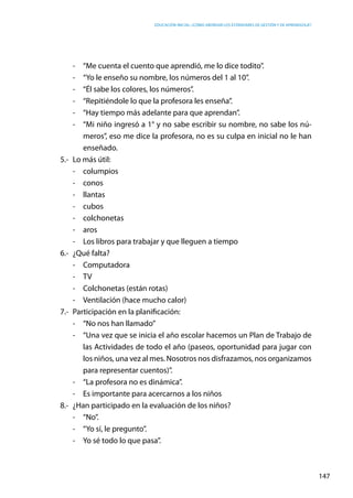 Educación inicial: ¿Cómo abordar los estándares de gestión y de aprendizaje?
147
-	 “Me cuenta el cuento que aprendió, me lo dice todito”.
-	 “Yo le enseño su nombre, los números del 1 al 10”.
-	 “Él sabe los colores, los números”.
-	 “Repitiéndole lo que la profesora les enseña”.
-	 “Hay tiempo más adelante para que aprendan”.
-	 “Mi niño ingresó a 1° y no sabe escribir su nombre, no sabe los nú-
meros”, eso me dice la profesora, no es su culpa en inicial no le han
enseñado.
5.-	 Lo más útil:
-	columpios
-	conos
-	llantas
-	cubos
-	colchonetas
-	aros
-	 Los libros para trabajar y que lleguen a tiempo
6.-	 ¿Qué falta?
-	Computadora
-	TV
-	 Colchonetas (están rotas)
-	 Ventilación (hace mucho calor)
7.-	 Participación en la planificación:
-	 “No nos han llamado”
-	 “Una vez que se inicia el año escolar hacemos un Plan de Trabajo de
las Actividades de todo el año (paseos, oportunidad para jugar con
los niños, una vez al mes. Nosotros nos disfrazamos, nos organizamos
para representar cuentos)”.
-	 “La profesora no es dinámica”.
-	 Es importante para acercarnos a los niños
8.-	 ¿Han participado en la evaluación de los niños?
-	“No”.
-	 “Yo sí, le pregunto”.
- 	 Yo sé todo lo que pasa”.
 