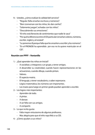 Educación inicial: ¿Cómo abordar los estándares de gestión y de aprendizaje?
148
9.-	 Ustedes, ¿cómo evalúan la calidad del servicio?
-	 “Regular (falta enseñar escritura y números)”.
-	 “Bien (conversan con los niños, les dan cariño)”.
-	 “Solamente juegan”, echadas con los niños”.
-	 “Descubriendo sus emociones”.
-	 “El niño está llenecito de sentimientos que nadie le saca”
-	 “PorquéladiferenciaentreelCEIparticular(enseñancolores,números,
escribir, inglés) y el estatal”.
-	 “Le ponemos B porque falta que les enseñen a escribir y los números”.
-	 “En el PRONOEI ha aprendido por eso no lo quiere matricular en el
CEI”.
Reunión con PPFF – Ventanilla
1.-	 ¿Qué aprenden los niños en Inicial?
-	 A socializar, a integrarse a un grupo, a tener amigos.
-	 A desarrollar su creatividad, cuando hacen representaciones en las
actuaciones, cuando dibuja, cuando pintan.
-	Valores.
-	 El aspecto motriz.
-	 El lenguaje, a tener vocabulario, a saber expresarse.
-	 Lógico matemático, los números son importantes.
-	 Los trazos para luego en primer grado puedan aprender a escribir.
2.-	 Los logros más importantes:
-	 Aprenden de todo.
-	 A pintar.
-	 A danzar.
-	 A ser feliz con sus amigos.
-	 A compartir.
3.-	 Lo que no les gusta:
-	 Falta mayor entusiasmo de algunas profesoras.
-	 Mas alegría para que el niño vaya feliz a su CEI.
4.-	 ¿Cómo ayudan a sus niños?
 