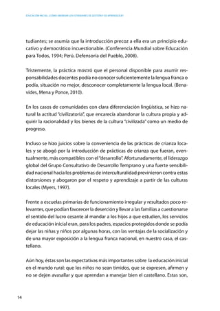 Educación inicial: ¿Cómo abordar los estándares de gestión y de aprendizaje?
14
tudiantes; se asumía que la introducción precoz a ella era un principio edu-
cativo y democrático incuestionable. (Conferencia Mundial sobre Educación
para Todos, 1994; Perú. Defensoría del Pueblo, 2008).
Tristemente, la práctica mostró que el personal disponible para asumir res-
ponsabilidades docentes podía no conocer suficientemente la lengua franca o
podía, situación no mejor, desconocer completamente la lengua local. (Bena-
vides, Mena y Ponce, 2010).
En los casos de comunidades con clara diferenciación lingüística, se hizo na-
tural la actitud “civilizatoria”, que encarecía abandonar la cultura propia y ad-
quirir la racionalidad y los bienes de la cultura “civilizada” como un medio de
progreso.
Incluso se hizo juicios sobre la conveniencia de las prácticas de crianza loca-
les y se abogó por la introducción de prácticas de crianza que fueran, even-
tualmente, más compatibles con el“desarrollo”. Afortunadamente, el liderazgo
global del Grupo Consultativo de Desarrollo Temprano y una fuerte sensibili-
dad nacional hacia los problemas de interculturalidad previnieron contra estas
distorsiones y abogaron por el respeto y aprendizaje a partir de las culturas
locales (Myers, 1997).
Frente a escuelas primarias de funcionamiento irregular y resultados poco re-
levantes, que podían favorecer la deserción y llevar a las familias a cuestionarse
el sentido del lucro cesante al mandar a los hijos a que estudien, los servicios
de educación inicial eran, para los padres, espacios protegidos donde se podía
dejar las niñas y niños por algunas horas, con las ventajas de la socialización y
de una mayor exposición a la lengua franca nacional, en nuestro caso, el cas-
tellano.
Aún hoy, éstas son las expectativas más importantes sobre la educación inicial
en el mundo rural: que los niños no sean tímidos, que se expresen, afirmen y
no se dejen avasallar y que aprendan a manejar bien el castellano. Estas son,
 