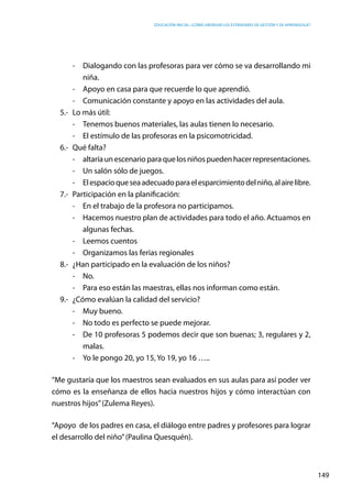 Educación inicial: ¿Cómo abordar los estándares de gestión y de aprendizaje?
149
-	 Dialogando con las profesoras para ver cómo se va desarrollando mi
niña.
-	 Apoyo en casa para que recuerde lo que aprendió.
-	 Comunicación constante y apoyo en las actividades del aula.
5.-	 Lo más útil:
-	 Tenemos buenos materiales, las aulas tienen lo necesario.
-	 El estímulo de las profesoras en la psicomotricidad.
6.-	 Qué falta?
-	 altaríaunescenarioparaquelosniñospuedenhacerrepresentaciones.
-	 Un salón sólo de juegos.
-	 Elespacioqueseaadecuadoparaelesparcimientodelniño,alairelibre.
7.-	 Participación en la planificación:
-	 En el trabajo de la profesora no participamos.
-	 Hacemos nuestro plan de actividades para todo el año. Actuamos en
algunas fechas.
-	 Leemos cuentos
-	 Organizamos las ferias regionales
8.-	 ¿Han participado en la evaluación de los niños?
-	No.
-	 Para eso están las maestras, ellas nos informan como están.
9.-	 ¿Cómo evalúan la calidad del servicio?
-	 Muy bueno.
-	 No todo es perfecto se puede mejorar.
-	 De 10 profesoras 5 podemos decir que son buenas; 3, regulares y 2,
malas.
-	 Yo le pongo 20, yo 15, Yo 19, yo 16 …..
“Me gustaría que los maestros sean evaluados en sus aulas para así poder ver
cómo es la enseñanza de ellos hacia nuestros hijos y cómo interactúan con
nuestros hijos”(Zulema Reyes).
“Apoyo de los padres en casa, el diálogo entre padres y profesores para lograr
el desarrollo del niño”(Paulina Quesquén).
 