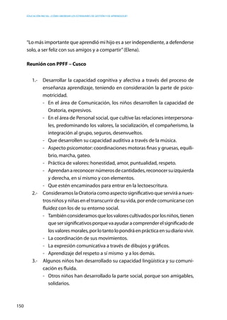 Educación inicial: ¿Cómo abordar los estándares de gestión y de aprendizaje?
150
“Lo más importante que aprendió mi hijo es a ser independiente, a defenderse
solo, a ser feliz con sus amigos y a compartir”(Elena).
Reunión con PPFF – Cusco
1.-	 Desarrollar la capacidad cognitiva y afectiva a través del proceso de
enseñanza aprendizaje, teniendo en consideración la parte de psico-
motricidad.
-	 En el área de Comunicación, los niños desarrollen la capacidad de
Oratoria, expresivos.
-	 En el área de Personal social, que cultive las relaciones interpersona-
les, predominando los valores, la socialización, el compañerismo, la
integración al grupo, seguros, desenvueltos.
-	 Que desarrollen su capacidad auditiva a través de la música.
-	 Aspecto psicomotor: coordinaciones motoras finas y gruesas, equili-
brio, marcha, gateo.
-	 Práctica de valores: honestidad, amor, puntualidad, respeto.
-	 Aprendanareconocernúmerosdecantidades,reconocersuizquierda
y derecha, en sí mismo y con elementos.
-	 Que estén encaminados para entrar en la lectoescritura.
2.-	 Consideramos la Oratoria como aspecto significativo que servirá a nues-
tros niños y niñas en el transcurrir de su vida, por ende comunicarse con
fluidez con los de su entorno social.
-	 Tambiénconsideramosque losvalores cultivados por los niños, tienen
quesersignificativosporquevaayudaracomprenderelsignificadode
losvaloresmorales,porlotantolopondráenprácticaensudiariovivir.
-	 La coordinación de sus movimientos.
-	 La expresión comunicativa a través de dibujos y gráficos.
-	 Aprendizaje del respeto a sí mismo y a los demás.
3.-	 Algunos niños han desarrollado su capacidad lingüística y su comuni-
cación es fluida.
-	 Otros niños han desarrollado la parte social, porque son amigables,
solidarios.
 