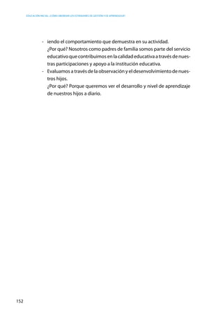Educación inicial: ¿Cómo abordar los estándares de gestión y de aprendizaje?
152
- 	 iendo el comportamiento que demuestra en su actividad.
	 ¿Por qué? Nosotros como padres de familia somos parte del servicio
educativo que contribuimos en la calidad educativa a través de nues-
tras participaciones y apoyo a la institución educativa.
-	 Evaluamos a través de la observación y el desenvolvimiento de nues-
tros hijos.
	 ¿Por qué? Porque queremos ver el desarrollo y nivel de aprendizaje
de nuestros hijos a diario.
 