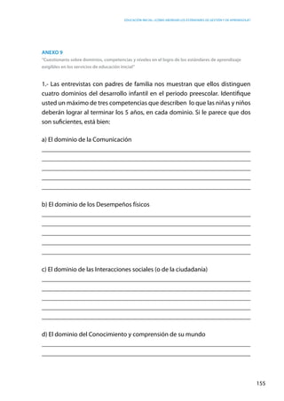 Educación inicial: ¿Cómo abordar los estándares de gestión y de aprendizaje?
155
Anexo 9
“Cuestionario sobre dominios, competencias y niveles en el logro de los estándares de aprendizaje
exigibles en los servicios de educación inicial”
1.- Las entrevistas con padres de familia nos muestran que ellos distinguen
cuatro dominios del desarrollo infantil en el periodo preescolar. Identifique
usted un máximo de tres competencias que describen  lo que las niñas y niños
deberán lograr al terminar los 5 años, en cada dominio. Si le parece que dos
son suficientes, está bien:
a) El dominio de la Comunicación
__________________________________________________________________
__________________________________________________________________
__________________________________________________________________
__________________________________________________________________
__________________________________________________________________
b) El dominio de los Desempeños físicos
__________________________________________________________________
__________________________________________________________________
__________________________________________________________________
__________________________________________________________________
_________________________________________________________________
c) El dominio de las Interacciones sociales (o de la ciudadanía)
__________________________________________________________________
__________________________________________________________________
__________________________________________________________________
__________________________________________________________________
__________________________________________________________________
d) El dominio del Conocimiento y comprensión de su mundo
________________________________________________________________
________________________________________________________________
 