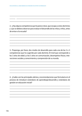 Educación inicial: ¿Cómo abordar los estándares de gestión y de aprendizaje?
156
________________________________________________________________
______ _________________________________________________________
________________________________________________________________
2.- ¿Hay alguna competencia que le parece clave, que escapa a estos dominios
y  que se debiera observar para evaluar el desarrollo de las niñas y niños, antes
de entrar a la escuela?
__________________________________________________________________
__________________________________________________________________
__________________________________________________________________
__________________________________________________________________
__________________________________________________________________
3.- Proponga, por favor, dos niveles de desarrollo para cada una de las 2 o 3
competencias que ha sugerido por cada dominio. El nivel que corresponde a
los 3 años de edad y a los 5 años en comunicación, desempeños físicos, inte-
racciones sociales y conocimiento y comprensión de su mundo.
__________________________________________________________________
__________________________________________________________________
__________________________________________________________________
__________________________________________________________________
__________________________________________________________________
4. ¿Cuáles son las principales alertas y recomendaciones que formularía en el
proceso de introducir estándares de aprendizaje/desarrollo y estándares de
gestión en educación inicial?
__________________________________________________________________
__________________________________________________________________
__________________________________________________________________
__________________________________________________________________
__________________________________________________________________
 
