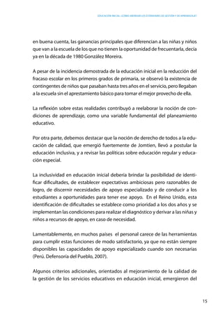 Educación inicial: ¿Cómo abordar los estándares de gestión y de aprendizaje?
15
en buena cuenta, las ganancias principales que diferencian a las niñas y niños
que van a la escuela de los que no tienen la oportunidad de frecuentarla, decía
ya en la década de 1980 González Moreira.
A pesar de la incidencia demostrada de la educación inicial en la reducción del
fracaso escolar en los primeros grados de primaria, se observó la existencia de
contingentes de niños que pasaban hasta tres años en el servicio, pero llegaban
a la escuela sin el aprestamiento básico para tomar el mejor provecho de ella.
La reflexión sobre estas realidades contribuyó a reelaborar la noción de con-
diciones de aprendizaje, como una variable fundamental del planeamiento
educativo.
Por otra parte, debemos destacar que la noción de derecho de todos a la edu-
cación de calidad, que emergió fuertemente de Jomtien, llevó a postular la
educación inclusiva, y a revisar las políticas sobre educación regular y educa-
ción especial.
La inclusividad en educación inicial debería brindar la posibilidad de identi-
ficar dificultades, de establecer expectativas ambiciosas pero razonables de
logro, de discernir necesidades de apoyo especializado y de conducir a los
estudiantes a oportunidades para tener ese apoyo.  En el Reino Unido, esta
identificación de dificultades se establece como prioridad a los dos años y se
implementan las condiciones para realizar el diagnóstico y derivar a las niñas y
niños a recursos de apoyo, en caso de necesidad.
Lamentablemente, en muchos países el personal carece de las herramientas
para cumplir estas funciones de modo satisfactorio, ya que no están siempre
disponibles las capacidades de apoyo especializado cuando son necesarias
(Perú. Defensoría del Pueblo, 2007).
Algunos criterios adicionales, orientados al mejoramiento de la calidad de
la gestión de los servicios educativos en educación inicial, emergieron del
 